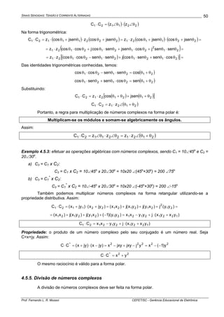 SINAIS SENOIDAIS: TENSÃO E CORRENTE ALTERNADAS
Prof. Fernando L. R. Mussoi CEFET/SC - Gerência Educacional de Eletrônica
50
( ) ( )221121 zzCC θ∠⋅θ∠=⋅
Na forma trigonométrica:
( ) ( ) ( ) ( )=θ+θ⋅θ+θ⋅=θ+θ⋅θ+θ⋅=⋅ 22112122211121 jsencosjsencoszzjsencoszjsencoszCC
( )=θ⋅θ+θ⋅θ+θ⋅θ+θ⋅θ⋅= 21
2
21212121 sensenjcosjsensencosjcoscoszz
( ) ( )[ ]=θ⋅θ+θ⋅θ+θ⋅θ−θ⋅θ⋅= 2121212121 cossensencosjsensencoscoszz
Das identidades trigonométricas conhecidas, temos:
( )212121 cossensencoscos θ+θ=θ⋅θ−θ⋅θ
( )212121 sencossensencos θ+θ=θ⋅θ+θ⋅θ
Substituindo:
( ) ( )[ ]21212121 jsencoszzCC θ+θ+θ+θ⋅=⋅
( )212121 zzCC θ+θ∠⋅=⋅
Portanto, a regra para multiplicação de números complexos na forma polar é:
Multiplicam-se os módulos e somam-se algebricamente os ângulos.
Assim:
( )2121221121 zzzzCC θ+θ∠⋅=θ∠⋅θ∠=⋅
Exemplo 4.5.3: efetuar as operações algébricas com números complexos, sendo C1 = 10∠45o
e C2 =
20∠30o
.
a) C3 = C1 x C2:
C3 = C1 x C2 = 10∠45o
x 20∠30o
= 10x20 ∠(45o
+30o
) = 200 ∠75o
b) C3 = C1
*
x C2:
C3 = C1
*
x C2 = 10∠-45o
x 20∠30o
= 10x20 ∠(-45o
+30o
) = 200 ∠-15o
Também podemos multiplicar números complexos na forma retangular utilizando-se a
propriedade distributiva. Assim:
=+++=+⋅+=⋅ )yy(j)xy(j)yx(j)xx()jyx()jyx(CC 21
2
212121221121
)yxyx(jyyxx)yy)(1()xy(j)yx(j)xx( 1221212121212121 +⋅+−=−+++=
)yxyx(jyyxxCC 1221212121 +⋅+−=⋅
Propriedade: o produto de um número complexo pelo seu conjugado é um número real. Seja
C=x+jy. Assim:
22222*
y)1(xyjjxyjxyx)jyx()jyx(CC −−=−+−=−⋅+=⋅
22*
yxCC +=⋅
O mesmo raciocínio é válido para a forma polar.
4.5.5. Divisão de números complexos
A divisão de números complexos deve ser feita na forma polar.
 