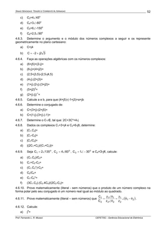 SINAIS SENOIDAIS: TENSÃO E CORRENTE ALTERNADAS
Prof. Fernando L. R. Mussoi CEFET/SC - Gerência Educacional de Eletrônica
52
c) C3=4∠45o
d) C4=3∠-60o
e) C5=6∠-150o
f) C6=2,5∠90o
4.6.3. Determine o argumento e o módulo dos números complexos a seguir e os represente
geometricamente no plano cartesiano:
a) C=j4
b) 32j2C +−=
4.6.4. Faça as operações algébricas com os números complexos:
a) (6+j5)+(2-j)=
b) (6-j)+(4+j2)=
c) (2,5+j3,5)-(2,5-j4,5)
d) (4-j).(2+j3)=
e) (1+j).(2-j).(3+j2)=
f) (5+j2)2
=
g) (2+j).(j)-1
=
4.6.5. Calcule a e b, para que (4+j5)-(-1+j3)=a+jb
4.6.6. Determine o conjugado de:
a) C=(3+j)-(2+j5)=
b) C=(1-j).(3+j).(-1)=
4.6.7. Determine o C∈C, tal que: 2C+3C*=4-j
4.6.8. Dados os complexos C1=3+j4 e C2=6-j8, determine:
a) |C1.C2|=
b) |C1-C2|=
c) |C1/C2|=
d) |(2C1+C2)/(C1+C2)|=
4.6.9. Seja o
1 1352C ∠= , o
2 604C ∠= , o
3 301C −∠= e C4=3-j4, calcule:
a) (C1.C2)/C3=
b) C1+C2-C3=
c) (C1.C3*)-C2=
d) C2/C4=
e) C1-C4*=
f) (3C1.C2).(C3.4C4)/(2C2-C3)=
4.6.10. Prove matematicamente (literal - sem números) que o produto de um número complexo na
forma polar pelo seu conjugado é um número real igual ao módulo ao quadrado.
4.6.11. Prove matematicamente (literal – sem números) que ( )21
2
1
22
11
2
1
z
z
z
z
C
C
θ−θ∠=
θ∠
θ∠
= .
4.6.12. Calcule:
a) j4
=
 