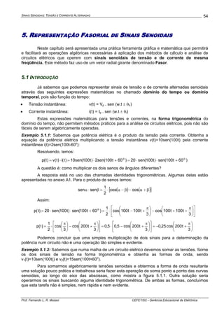 SINAIS SENOIDAIS: TENSÃO E CORRENTE ALTERNADAS
Prof. Fernando L. R. Mussoi CEFET/SC - Gerência Educacional de Eletrônica
54
5. REPRESENTAÇÃO FASORIAL DE SINAIS SENOIDAIS
Neste capítulo será apresentada uma prática ferramenta gráfica e matemática que permitirá
e facilitará as operações algébricas necessárias à aplicação dos métodos de cálculo e análise de
circuitos elétricos que operem com sinais senoidais de tensão e de corrente de mesma
freqüência. Este método faz uso de um vetor radial girante denominado Fasor.
5.1 INTRODUÇÃO
Já sabemos que podemos representar sinais de tensão e de corrente alternadas senoidais
através das seguintes expressões matemáticas no chamado domínio do tempo ou domínio
temporal, pois são função do tempo:
• Tensão instantânea: v(t) = Vp . sen (w.t ± θV)
• Corrente instantânea: i(t) = Ip . sen (w.t ± θI)
Estas expressões matemáticas para tensões e correntes, na forma trigonométrica do
domínio do tempo, não permitem métodos práticos para a análise de circuitos elétricos, pois não são
fáceis de serem algebricamente operadas.
Exemplo 5.1.1: Sabemos que potência elétrica é o produto da tensão pela corrente. Obtenha a
equação da potência elétrica multiplicando a tensão instantânea v(t)=10sen(100t) pela corrente
instantânea i(t)=2sen(100t-60o
):
Resolvendo, temos:
)60t100(sen)t100(sen20)60t100(sen2)t100(sen10)t(i)t(v)t(p oo
+⋅⋅=+⋅=⋅=
A questão é: como multiplicar os dois senos de ângulos diferentes?
A resposta está no uso das chamadas identidades trigonométricas. Algumas delas estão
apresentadas no anexo A1. Para o produto de senos temos:
( ) ( )[ ]β+α−β−α⋅=β⋅α coscos
2
1
sensen
Assim:
⎥
⎦
⎤
⎢
⎣
⎡
⎟
⎠
⎞
⎜
⎝
⎛ π
++−⎟
⎠
⎞
⎜
⎝
⎛ π
+−⋅=+⋅⋅=
3
t100t100cos
3
t100t100cos
2
1
)60t100(sen)t100(sen20)t(p o
⎟
⎠
⎞
⎜
⎝
⎛ π
+−=⎥
⎦
⎤
⎢
⎣
⎡
⎟
⎠
⎞
⎜
⎝
⎛ π
+−⋅=⎥
⎦
⎤
⎢
⎣
⎡
⎟
⎠
⎞
⎜
⎝
⎛ π
+−⎟
⎠
⎞
⎜
⎝
⎛ π
⋅=
3
t200cos25,0
3
t200cos5,05,0
3
t200cos
3
cos
2
1
)t(p
Podemos concluir que uma simples multiplicação de dois sinais para a determinação da
potência num circuito não é uma operação tão simples e evidente.
Exemplo 5.1.2: Sabemos que numa malha de um circuito elétrico devemos somar as tensões. Some
os dois sinais de tensão na forma trigonométrica e obtenha as formas de onda, sendo
v1(t)=10sen(100t)) e v2(t)=15sen(100t+60o
).
Para somarmos algebricamente tensões senoidais e obtermos a forma de onda resultante
uma solução pouco prática e trabalhosa seria fazer esta operação de soma ponto a ponto das curvas
senoidais, ao longo do eixo das abscissas, como mostra a figura 5.1.1. Outra solução seria
operarmos os sinais buscando alguma identidade trigonométrica. De ambas as formas, concluímos
que esta tarefa não é simples, nem rápida e nem evidente.
 