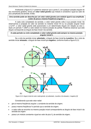 SINAIS SENOIDAIS: TENSÃO E CORRENTE ALTERNADAS
Prof. Fernando L. R. Mussoi CEFET/SC - Gerência Educacional de Eletrônica
57
Analisando a figura 5.2.1 podemos observar que o ponto C, em qualquer posição angular do
seu movimento giratório, forma um vetor radial girante cujo módulo é constante e igual ao valor de
pico (amplitude) da senóide. Então:
Uma senóide pode ser descrita por um vetor radial girante com módulo igual à sua amplitude
(valor de pico) e mesma freqüência angular ω
A cada ciclo completado da senóide, o vetor radial girante volta à sua posição inicial. Se
observarmos a projeção do valor da senóide no instante inicial t=0 ou na posição angular inicial
α=ωt=0o
, o vetor radial girante está posicionado a um determinado ângulo em relação ao eixo x.
Após um período T (360o
) o valor estará na mesma posição de partida. Podemos observar que este
ângulo corresponde ao ângulo de fase inicial θ da senóide.
A cada período ou ciclo completado o vetor radial girante está sempre na mesma posição
angular inicial θ.
Se o ciclo da senóide iniciar adiantado, o ângulo de fase inicial θ0 é positivo. Se o ciclo da
senóide iniciar atrasado, o ângulo de fase inicial θ0 é negativo, conforme ilustra a figura 5.2.2.
(a)
‘
θ
-α
θ
VP
v(ωt)ω
ωt
V0 V0
VP
(b)
‘
-θ
αθ
VP
v(ωt)ω
ωt
V0
V0
VP
Figura 5.2.2: ângulo inicial do vetor radial girante: (a) adiantado, θ positivo; (b) atrasado, θ negativo [3]
Considerando que este vetor radial:
• gira à mesma freqüência angular ω constante da senóide de origem;
• possui mesma freqüência f e período que a senóide de origem;
• a cada volta se encontra na mesma posição inicial correspondente ao ângulo de fase inicial θ da
senóide de origem
• possui um módulo constante e igual ao valor de pico Vp da senóide de origem;
 
