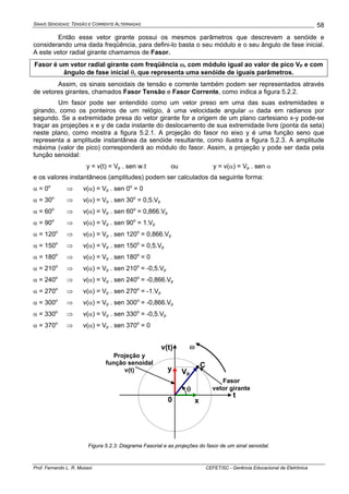 SINAIS SENOIDAIS: TENSÃO E CORRENTE ALTERNADAS
Prof. Fernando L. R. Mussoi CEFET/SC - Gerência Educacional de Eletrônica
58
Então esse vetor girante possui os mesmos parâmetros que descrevem a senóide e
considerando uma dada freqüência, para defini-lo basta o seu módulo e o seu ângulo de fase inicial.
A este vetor radial girante chamamos de Fasor.
Fasor é um vetor radial girante com freqüência ω, com módulo igual ao valor de pico VP e com
ângulo de fase inicial θ, que representa uma senóide de iguais parâmetros.
Assim, os sinais senoidais de tensão e corrente também podem ser representados através
de vetores girantes, chamados Fasor Tensão e Fasor Corrente, como indica a figura 5.2.2.
Um fasor pode ser entendido como um vetor preso em uma das suas extremidades e
girando, como os ponteiros de um relógio, à uma velocidade angular ω dada em radianos por
segundo. Se a extremidade presa do vetor girante for a origem de um plano cartesiano x-y pode-se
traçar as projeções x e y de cada instante do deslocamento de sua extremidade livre (ponta da seta)
neste plano, como mostra a figura 5.2.1. A projeção do fasor no eixo y é uma função seno que
representa a amplitude instantânea da senóide resultante, como ilustra a figura 5.2.3. A amplitude
máxima (valor de pico) corresponderá ao módulo do fasor. Assim, a projeção y pode ser dada pela
função senoidal:
y = v(t) = Vp . sen w.t ou y = v(α) = Vp . sen α
e os valores instantâneos (amplitudes) podem ser calculados da seguinte forma:
α = 0o
⇒ v(α) = Vp . sen 0o
= 0
α = 30o
⇒ v(α) = Vp . sen 30o
= 0,5.Vp
α = 60o
⇒ v(α) = Vp . sen 60o
= 0,866.Vp
α = 90o
⇒ v(α) = Vp . sen 90o
= 1.Vp
α = 120o
⇒ v(α) = Vp . sen 120o
= 0,866.Vp
α = 150o
⇒ v(α) = Vp . sen 150o
= 0,5.Vp
α = 180o
⇒ v(α) = Vp . sen 180o
= 0
α = 210o
⇒ v(α) = Vp . sen 210o
= -0,5.Vp
α = 240o
⇒ v(α) = Vp . sen 240o
= -0,866.Vp
α = 270o
⇒ v(α) = Vp . sen 270o
= -1.Vp
α = 300o
⇒ v(α) = Vp . sen 300o
= -0,866.Vp
α = 330o
⇒ v(α) = Vp . sen 330o
= -0,5.Vp
α = 370o
⇒ v(α) = Vp . sen 370o
= 0
θ
C
x
y
ω
t
v(t)
Vp
Projeção y
função senoidal
v(t)
Fasor
vetor girante
0
Figura 5.2.3: Diagrama Fasorial e as projeções do fasor de um sinal senoidal.
 