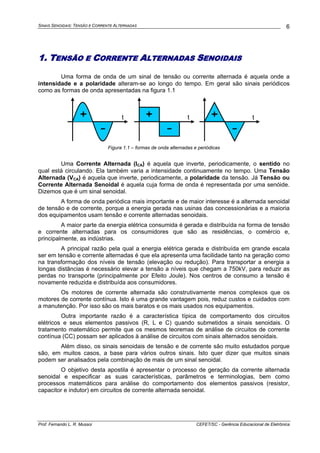 SINAIS SENOIDAIS: TENSÃO E CORRENTE ALTERNADAS
Prof. Fernando L. R. Mussoi CEFET/SC - Gerência Educacional de Eletrônica
6
1. TENSÃO E CORRENTE ALTERNADAS SENOIDAIS
Uma forma de onda de um sinal de tensão ou corrente alternada é aquela onde a
intensidade e a polaridade alteram-se ao longo do tempo. Em geral são sinais periódicos
como as formas de onda apresentadas na figura 1.1
+
-
+
-
+
-
t t t
Figura 1.1 – formas de onda alternadas e periódicas
Uma Corrente Alternada (ICA) é aquela que inverte, periodicamente, o sentido no
qual está circulando. Ela também varia a intensidade continuamente no tempo. Uma Tensão
Alternada (VCA) é aquela que inverte, periodicamente, a polaridade da tensão. Já Tensão ou
Corrente Alternada Senoidal é aquela cuja forma de onda é representada por uma senóide.
Dizemos que é um sinal senoidal.
A forma de onda periódica mais importante e de maior interesse é a alternada senoidal
de tensão e de corrente, porque a energia gerada nas usinas das concessionárias e a maioria
dos equipamentos usam tensão e corrente alternadas senoidais.
A maior parte da energia elétrica consumida é gerada e distribuída na forma de tensão
e corrente alternadas para os consumidores que são as residências, o comércio e,
principalmente, as indústrias.
A principal razão pela qual a energia elétrica gerada e distribuída em grande escala
ser em tensão e corrente alternadas é que ela apresenta uma facilidade tanto na geração como
na transformação dos níveis de tensão (elevação ou redução). Para transportar a energia a
longas distâncias é necessário elevar a tensão a níveis que chegam a 750kV, para reduzir as
perdas no transporte (principalmente por Efeito Joule). Nos centros de consumo a tensão é
novamente reduzida e distribuída aos consumidores.
Os motores de corrente alternada são construtivamente menos complexos que os
motores de corrente contínua. Isto é uma grande vantagem pois, reduz custos e cuidados com
a manutenção. Por isso são os mais baratos e os mais usados nos equipamentos.
Outra importante razão é a característica típica de comportamento dos circuitos
elétricos e seus elementos passivos (R, L e C) quando submetidos a sinais senoidais. O
tratamento matemático permite que os mesmos teoremas de análise de circuitos de corrente
contínua (CC) possam ser aplicados à análise de circuitos com sinais alternados senoidais.
Além disso, os sinais senoidais de tensão e de corrente são muito estudados porque
são, em muitos casos, a base para vários outros sinais. Isto quer dizer que muitos sinais
podem ser analisados pela combinação de mais de um sinal senoidal.
O objetivo desta apostila é apresentar o processo de geração da corrente alternada
senoidal e especificar as suas características, parâmetros e terminologias, bem como
processos matemáticos para análise do comportamento dos elementos passivos (resistor,
capacitor e indutor) em circuitos de corrente alternada senoidal.
 