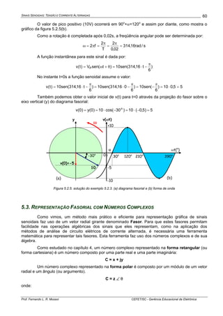 SINAIS SENOIDAIS: TENSÃO E CORRENTE ALTERNADAS
Prof. Fernando L. R. Mussoi CEFET/SC - Gerência Educacional de Eletrônica
60
O valor de pico positivo (10V) ocorrerá em 90o
+α=120o
e assim por diante, como mostra o
gráfico da figura 5.2.5(b).
Como a rotação é completada após 0,02s, a freqüência angular pode ser determinada por:
s/rad16,314
02,0
2
T
2
f2 =
π
=
π
=π=ω
A função instantânea para este sinal é dada por:
)
6
t16,314(sen10)t(senV)t(v P
π
−⋅=θ+ω=
No instante t=0s a função senoidal assume o valor:
55,010)
6
(sen10)
6
016,314(sen10)
6
t16,314(sen10)t(v =⋅=
π
−=
π
−⋅=
π
−⋅=
Também podemos obter o valor inicial de v(t) para t=0 através da projeção do fasor sobre o
eixo vertical (y) do diagrama fasorial:
5)5,0(10)30cos(10)0(y)0(v o
=−⋅=−⋅==
ωt(o
)
390o
210o
+10
-10
0π
•
•
•
•
10
α
-30o
120o
ω
30o
-5
(a) (b)
v(0)=-5
v(ωt)y
Figura 5.2.5: solução do exemplo 5.2.3. (a) diagrama fasorial e (b) forma de onda
5.3. REPRESENTAÇÃO FASORIAL COM NÚMEROS COMPLEXOS
Como vimos, um método mais prático e eficiente para representação gráfica de sinais
senoidais faz uso de um vetor radial girante denominado Fasor. Para que estes fasores permitam
facilidade nas operações algébricas dos sinais que eles representam, como na aplicação dos
métodos de análise de circuito elétricos de corrente alternada, é necessária uma ferramenta
matemática para representar tais fasores. Esta ferramenta faz uso dos números complexos e de sua
álgebra.
Como estudado no capítulo 4, um número complexo representado na forma retangular (ou
forma cartesiana) é um número composto por uma parte real e uma parte imaginária:
C = x + jy
Um número complexo representado na forma polar é composto por um módulo de um vetor
radial e um ângulo (ou argumento).
C = z ∠ θ
onde:
 