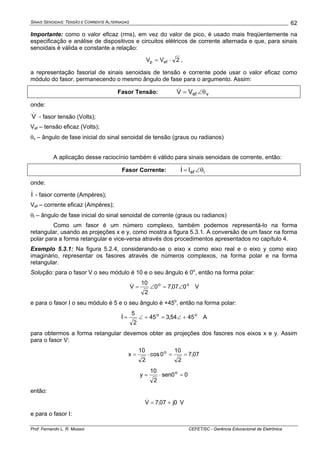 SINAIS SENOIDAIS: TENSÃO E CORRENTE ALTERNADAS
Prof. Fernando L. R. Mussoi CEFET/SC - Gerência Educacional de Eletrônica
62
Importante: como o valor eficaz (rms), em vez do valor de pico, é usado mais freqüentemente na
especificação e análise de dispositivos e circuitos elétricos de corrente alternada e que, para sinais
senoidais é válida e constante a relação:
2VV efp ⋅= ,
a representação fasorial de sinais senoidais de tensão e corrente pode usar o valor eficaz como
módulo do fasor, permanecendo o mesmo ângulo de fase para o argumento. Assim:
Fasor Tensão: vefVV θ∠=&
onde:
V& - fasor tensão (Volts);
Vef – tensão eficaz (Volts);
θv – ângulo de fase inicial do sinal senoidal de tensão (graus ou radianos)
A aplicação desse raciocínio também é válido para sinais senoidais de corrente, então:
Fasor Corrente: iefII θ∠=&
onde:
I& - fasor corrente (Ampères);
Vef – corrente eficaz (Ampères);
θi – ângulo de fase inicial do sinal senoidal de corrente (graus ou radianos)
Como um fasor é um número complexo, também podemos representá-lo na forma
retangular, usando as projeções x e y, como mostra a figura 5.3.1. A conversão de um fasor na forma
polar para a forma retangular e vice-versa através dos procedimentos apresentados no capítulo 4.
Exemplo 5.3.1: Na figura 5.2.4, considerando-se o eixo x como eixo real e o eixo y como eixo
imaginário, representar os fasores através de números complexos, na forma polar e na forma
retangular.
Solução: para o fasor V o seu módulo é 10 e o seu ângulo é 0o
, então na forma polar:
oo
007,70
2
10
V ∠=∠=& V
e para o fasor I o seu módulo é 5 e o seu ângulo é +45o
, então na forma polar:
oo
4554,345
2
5
I +∠=+∠=& A
para obtermos a forma retangular devemos obter as projeções dos fasores nos eixos x e y. Assim
para o fasor V:
07,7
2
10
0cos
2
10
x o
==⋅=
00sen
2
10
y o
=⋅=
então:
0j07,7V +=& V
e para o fasor I:
 