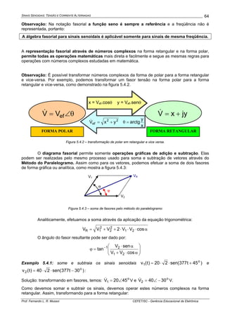 SINAIS SENOIDAIS: TENSÃO E CORRENTE ALTERNADAS
Prof. Fernando L. R. Mussoi CEFET/SC - Gerência Educacional de Eletrônica
64
Observação: Na notação fasorial a função seno é sempre a referência e a freqüência não é
representada, portanto:
A álgebra fasorial para sinais senoidais é aplicável somente para sinais de mesma freqüência.
A representação fasorial através de números complexos na forma retangular e na forma polar,
permite todas as operações matemáticas mais direta e facilmente e segue as mesmas regras para
operações com números complexos estudadas em matemática.
Observação: É possível transformar números complexos da forma de polar para a forma retangular
e vice-versa. Por exemplo, podemos transformar um fasor tensão na forma polar para a forma
retangular e vice-versa, como demonstrado na figura 5.4.2.
22
ef yxV +=&
x
y
arctg=θ
FORMA RETANGULARFORMA POLAR
x = Vef.cosθ y = Vef.senθ
jyxV +=&θ∠= efVV&
Figura 5.4.2 – transformação de polar em retangular e vice versa.
O diagrama fasorial permite somente operações gráficas de adição e subtração. Elas
podem ser realizadas pelo mesmo processo usado para soma e subtração de vetores através do
Método do Paralelogramo. Assim como para os vetores, podemos efetuar a soma de dois fasores
de forma gráfica ou analítica, como mostra a figura 5.4.3:
V2
V1
VR
α
ϕ
Figura 5.4.3 – soma de fasores pelo método do paralelogramo
Analiticamente, efetuamos a soma através da aplicação da equação trigonométrica:
α⋅⋅⋅++= cosVV2VVV 21
2
2
2
1R
O ângulo do fasor resultante pode ser dado por:
⎟⎟
⎠
⎞
⎜⎜
⎝
⎛
α⋅+
α⋅
=ϕ −
cosVV
senV
tan
21
21
Exemplo 5.4.1: some e subtraia os sinais senoidais )45t377sen(220)t(v o
1 +⋅⋅= e
)30t377sen(240)t(v o
2 −⋅⋅= :
Solução: transformando em fasores, temos: o
1 4520V ∠=& V e o
2 3040V −∠=& V.
Como devemos somar e subtrair os sinais, devemos operar estes números complexos na forma
retangular. Assim, transformando para a forma retangular:
 