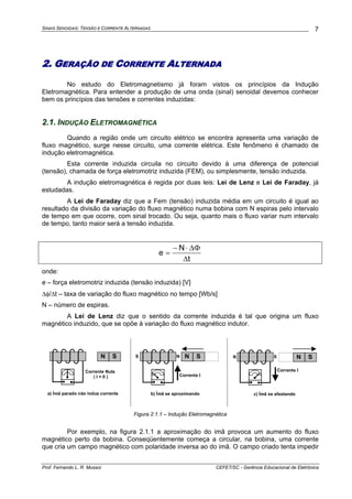 SINAIS SENOIDAIS: TENSÃO E CORRENTE ALTERNADAS
Prof. Fernando L. R. Mussoi CEFET/SC - Gerência Educacional de Eletrônica
7
2. GERAÇÃO DE CORRENTE ALTERNADA
No estudo do Eletromagnetismo já foram vistos os princípios da Indução
Eletromagnética. Para entender a produção de uma onda (sinal) senoidal devemos conhecer
bem os princípios das tensões e correntes induzidas:
2.1. INDUÇÃO ELETROMAGNÉTICA
Quando a região onde um circuito elétrico se encontra apresenta uma variação de
fluxo magnético, surge nesse circuito, uma corrente elétrica. Este fenômeno é chamado de
indução eletromagnética.
Esta corrente induzida circuila no circuito devido à uma diferença de potencial
(tensão), chamada de força eletromotriz induzida (FEM), ou simplesmente, tensão induzida.
A indução eletromagnética é regida por duas leis: Lei de Lenz e Lei de Faraday, já
estudadas.
A Lei de Faraday diz que a Fem (tensão) induzida média em um circuito é igual ao
resultado da divisão da variação do fluxo magnético numa bobina com N espiras pelo intervalo
de tempo em que ocorre, com sinal trocado. Ou seja, quanto mais o fluxo variar num intervalo
de tempo, tanto maior será a tensão induzida.
t
N
e
Δ
ΔΦ⋅−
=
onde:
e – força eletromotriz induzida (tensão induzida) [V]
Δφ/Δt – taxa de variação do fluxo magnético no tempo [Wb/s]
N – número de espiras.
A Lei de Lenz diz que o sentido da corrente induzida é tal que origina um fluxo
magnético induzido, que se opõe à variação do fluxo magnético indutor.
c) Ímã se afastando
N S
Corrente I
N S
b) Ímã se aproximando
N S
Corrente I
NSN S
a) Ímã parado não induz corrente
Corrente Nula
( I = 0 )
Figura 2.1.1 – Indução Eletromagnética
Por exemplo, na figura 2.1.1 a aproximação do imã provoca um aumento do fluxo
magnético perto da bobina. Conseqüentemente começa a circular, na bobina, uma corrente
que cria um campo magnético com polaridade inversa ao do imã. O campo criado tenta impedir
 