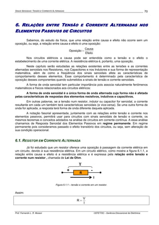 SINAIS SENOIDAIS: TENSÃO E CORRENTE ALTERNADAS
Prof. Fernando L. R. Mussoi CEFET/SC - Gerência Educacional de Eletrônica
70
6. RELAÇÕES ENTRE TENSÃO E CORRENTE ALTERNADAS NOS
ELEMENTOS PASSIVOS DE CIRCUITOS
Sabemos, do estudo da física, que uma relação entre causa e efeito não ocorre sem um
oposição, ou seja, a relação entre causa e efeito é uma oposição:
Efeito
Causa
Oposição =
Nos circuitos elétricos a causa pode ser entendida como a tensão e o efeito o
estabelecimento de uma corrente elétrica. A resistência elétrica é, portanto, uma oposição.
Neste capítulo serão estudadas as relações existentes entre as tensões e as correntes
alternadas senoidais nos Resistores, nos Capacitores e nos Indutores e sua forma de representação
matemática, além de como a freqüência dos sinais senoidais afeta as características de
comportamento desses elementos. Esse comportamento é determinado pela característica de
oposição desses componentes quando submetidos a sinais de tensão e corrente senoidais.
A forma de onda senoidal tem particular importância pois associa naturalmente fenômenos
matemáticos e físicos relacionados aos circuitos elétricos:
A forma de onda senoidal é a única forma de onda alternada cuja forma não é afetada
pelas características de respostas dos elementos resistivos, indutivos e capacitivos.
Em outras palavras, se a tensão num resistor, indutor ou capacitor for senoidal, a corrente
resultante em cada um também terá características senoidais (e vice-versa). Se uma outra forma de
onda for aplicada, a resposta terá forma de onda diferente daquela aplicada.
A notação fasorial apresentada, juntamente com as relações entre tensão e corrente nos
elementos passivos, permitirá usar para circuitos com sinais senoidais de tensão e corrente, os
mesmos teoremas e conceitos adotados na análise de circuitos em corrente contínua. A essa análise
chamamos de Resposta Senoidal dos Elementos Passivos em regime permanente. Em regime
permanente pois consideramos passado o efeito transitório dos circuitos, ou seja, sem alteração de
sua condição operacional.
6.1. RESISTOR EM CORRENTE ALTERNADA
Já foi estudado que um resistor oferece uma oposição à passagem da corrente elétrica em
um circuito, devido à sua resistência elétrica. Em um circuito elétrico, como mostra a figura 6.1.1, a
relação entre causa e efeito é a resistência elétrica e é expressa pela relação entre tensão e
corrente num resistor , chamada de Lei de Ohm.
I
R
+ -
V
Figura 6.1.1 – tensão e corrente em um resistor.
Assim:
I
V
R =
 