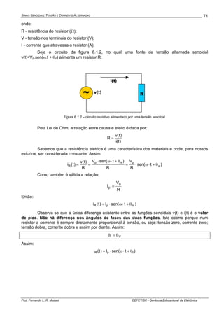 SINAIS SENOIDAIS: TENSÃO E CORRENTE ALTERNADAS
Prof. Fernando L. R. Mussoi CEFET/SC - Gerência Educacional de Eletrônica
71
onde:
R - resistência do resistor (Ω);
V - tensão nos terminais do resistor (V);
I - corrente que atravessa o resistor (A);
Seja o circuito da figura 6.1.2, no qual uma fonte de tensão alternada senoidal
v(t)=Vp.sen(ω.t + θV) alimenta um resistor R:
Figura 6.1.2 – circuito resistivo alimentado por uma tensão senoidal.
Pela Lei de Ohm, a relação entre causa e efeito é dada por:
)t(i
)t(v
R =
Sabemos que a resistência elétrica é uma característica dos materiais e pode, para nossos
estudos, ser considerada constante. Assim:
)t(sen
R
V
R
)t(senV
R
)t(v
)t(i v
pvp
R θ+⋅ω⋅=
θ+⋅ω⋅
==
Como também é válida a relação:
R
V
I
p
p =
Então:
)t(senI)t(i VpR θ+⋅ω⋅=
Observa-se que a única diferença existente entre as funções senoidais v(t) e i(t) é o valor
de pico. Não há diferença nos ângulos de fases das duas funções. Isto ocorre porque num
resistor a corrente é sempre diretamente proporcional à tensão, ou seja: tensão zero, corrente zero;
tensão dobra, corrente dobra e assim por diante. Assim:
VI θ=θ
Assim:
)t(senI)t(i IpR θ+⋅ω⋅=
~ v(t)
i(t)
R
 