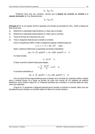SINAIS SENOIDAIS: TENSÃO E CORRENTE ALTERNADAS
Prof. Fernando L. R. Mussoi CEFET/SC - Gerência Educacional de Eletrônica
73
VfReR II θ∠=&
Podemos mais uma vez, portanto, concluir que o ângulo da corrente no resistor é o
mesmo da tensão: θv = θi. Reescrevendo:
IfReR II θ∠=&
Exemplo 6.1.1: A um resistor de 6Ω é aplicada uma tensão de senoidal de 12Vef , 60Hz e ângulo de
fase inicial zero.
a) Determine a expressão trigonométrica e o fasor para a tensão;
b) Determine a expressão trigonométrica e o fasor para a corrente;
c) Trace as formas de onda para v(t) e i(t);
d) Trace o diagrama fasorial para a tensão e corrente.
Como a freqüência é 60Hz, então a freqüência angular é determinada por:
377602f2 =⋅π⋅=⋅π⋅=ω rad/s
Assim, podemos determinar a expressão da tensão instantânea:
)t377(sen97,16)0t377(sen212)t(v ⋅⋅=+⋅⋅⋅= V
E o fasor tensão:
o
012V ∠=& V
O fasor corrente é determinado pela relação:
o
o
02
6
012
R
V
I ∠=
∠
==
&
& A
A corrente instantânea é:
)t377(sen83,2)0t377(sen22)t(i ⋅⋅=+⋅⋅⋅= A
Com as duas formas trigonométricas para a tensão v(t) e corrente i(t), podemos atribuir valores
para a variável tempo (t) e traçar as formas de onda com auxílio de um software de planilha
eletrônica, como mostra a figura 6.1.4. Podemos perceber que a tensão e a corrente estão em fase,
como era esperado.
A figura 6.1.5 apresenta o diagrama fasorial para a tensão e corrente no resistor. Mais uma vez
percebemos que a tensão e a corrente estão em fase num circuito resistivo.
 