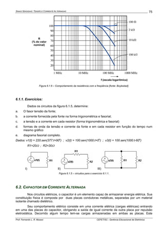SINAIS SENOIDAIS: TENSÃO E CORRENTE ALTERNADAS
Prof. Fernando L. R. Mussoi CEFET/SC - Gerência Educacional de Eletrônica
75
R
(% do valor
nominal)
f (escala logarítmica)
Figura 6.1.6 – Comportamento da resistência com a freqüência [fonte: Boylestad].
6.1.1. Exercícios:
Dados os circuitos da figura 6.1.5, determine:
a. O fasor tensão da fonte;
b. a corrente fornecida pela fonte na forma trigonométrica e fasorial;
c. a tensão e a corrente em cada resistor (forma trigonométrica e fasorial)
d. formas de onda da tensão e corrente da fonte e em cada resistor em função do tempo num
mesmo gráfico
e. diagrama fasorial completo.
Dados: v1(t) = 220.sen(377.t+90o
) ; v2(t) = 100.sen(1000.t+0o
) ; v3(t) = 100.sen(1000.t-60o
)
R1=20Ω ; R2=30Ω
I) II) III)
Figura 6.1.5 – circuitos para o exercício 6.1.1.
6.2. CAPACITOR EM CORRENTE ALTERNADA
Nos circuitos elétricos, o capacitor é um elemento capaz de armazenar energia elétrica. Sua
constituição física é composta por duas placas condutoras metálicas, separadas por um material
isolante chamado dielétrico.
Seu comportamento elétrico consiste em uma corrente elétrica (cargas elétricas) entrando
em uma das placas do capacitor, obrigando a saída de igual corrente da outra placa por repulsão
eletrostática. Decorrido algum tempo tem-se cargas armazenadas em ambas as placas. Este
 