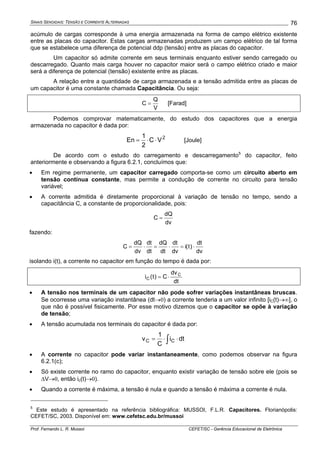 SINAIS SENOIDAIS: TENSÃO E CORRENTE ALTERNADAS
Prof. Fernando L. R. Mussoi CEFET/SC - Gerência Educacional de Eletrônica
76
acúmulo de cargas corresponde à uma energia armazenada na forma de campo elétrico existente
entre as placas do capacitor. Estas cargas armazenadas produzem um campo elétrico de tal forma
que se estabelece uma diferença de potencial ddp (tensão) entre as placas do capacitor.
Um capacitor só admite corrente em seus terminais enquanto estiver sendo carregado ou
descarregado. Quanto mais carga houver no capacitor maior será o campo elétrico criado e maior
será a diferença de potencial (tensão) existente entre as placas.
A relação entre a quantidade de carga armazenada e a tensão admitida entre as placas de
um capacitor é uma constante chamada Capacitância. Ou seja:
V
Q
C = [Farad]
Podemos comprovar matematicamente, do estudo dos capacitores que a energia
armazenada no capacitor é dada por:
2
VC
2
1
En ⋅⋅= [Joule]
De acordo com o estudo do carregamento e descarregamento5
do capacitor, feito
anteriormente e observando a figura 6.2.1, concluímos que:
• Em regime permanente, um capacitor carregado comporta-se como um circuito aberto em
tensão contínua constante, mas permite a condução de corrente no circuito para tensão
variável;
• A corrente admitida é diretamente proporcional à variação de tensão no tempo, sendo a
capacitância C, a constante de proporcionalidade, pois:
dv
dQ
C =
fazendo:
dv
dt
)t(i
dv
dt
dt
dQ
dt
dt
dv
dQ
C ⋅=⋅=⋅=
isolando i(t), a corrente no capacitor em função do tempo é dada por:
dt
dv
C)t(i C
C ⋅=
• A tensão nos terminais de um capacitor não pode sofrer variações instantâneas bruscas.
Se ocorresse uma variação instantânea (dt→0) a corrente tenderia a um valor infinito [iC(t)→∞], o
que não é possível fisicamente. Por esse motivo dizemos que o capacitor se opõe à variação
de tensão;
• A tensão acumulada nos terminais do capacitor é dada por:
∫ ⋅⋅= dti
C
1
v CC
• A corrente no capacitor pode variar instantaneamente, como podemos observar na figura
6.2.1(c);
• Só existe corrente no ramo do capacitor, enquanto existir variação de tensão sobre ele (pois se
ΔV→0, então ic(t)→0).
• Quando a corrente é máxima, a tensão é nula e quando a tensão é máxima a corrente é nula.
5
Este estudo é apresentado na referência bibliográfica: MUSSOI, F.L.R. Capacitores. Florianópolis:
CEFET/SC, 2003. Disponível em: www.cefetsc.edu.br/mussoi
 