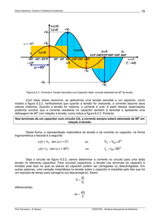 SINAIS SENOIDAIS: TENSÃO E CORRENTE ALTERNADAS
Prof. Fernando L. R. Mussoi CEFET/SC - Gerência Educacional de Eletrônica
78
α=ωt
(o
, rad)
0o
30o
60o
90o
π/2
120o
150o
210o
240o
270o
300o
330o
360o
+VP
-VP
vC(ωt)
iC(ωt)
-IP
3π/4 2π
+VP
+IP
-VP
-30o
-90o
-60o
-π/2o
α
φ=+90o
vC(ωt)
iC(ωt)
180o
π
Figura 6.2.3 - Corrente e Tensão Senoidais num Capacitor Ideal: corrente adiantada de 90
o
da tensão.
Com base nesse raciocínio, se aplicarmos uma tensão senoidal a um capacitor, como
mostra a figura 6.2.2, verificaremos que quando a tensão for crescente, a corrente assume seus
valores máximos. Quando a tensão for máxima, a corrente é nula. A partir dessas observações
podemos concluir que a corrente resultante no capacitor também é senoidal e apresenta uma
defasagem de 90o
com relação à tensão, como indica a figura 6.2.3. Portanto:
Nos terminais de um capacitor num circuito CA, a corrente sempre estará adiantada de 90o
em
relação à tensão.
Desta forma, a representação matemática da tensão e da corrente no capacitor, na forma
trigonométrica e fasorial é a seguinte:
vc(t) = Vp . sen (ω.t + 0o
) ou o
efc 0VV ∠=&
ic(t) = Ip . sen (ω.t + 90o
) ou o
efc 90II ∠=&
Seja o circuito da figura 6.2.2, vamos determinar a corrente no circuito para uma dada
tensão no elemento capacitivo. Para circuitos capacitivos, a tensão nos terminais do capacitor é
limitada pela taxa na qual as placas do capacitor podem ser carregadas ou descarregadas. Em
outras palavras, uma variação instantânea na tensão sobre o capacitor é impedida pelo fato que há
um requisito de tempo para carregá-lo (ou descarregá-lo). Assim:
C
Q
V =
diferenciando:
C
dQ
dv =
α = -90o
 