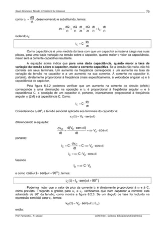 SINAIS SENOIDAIS: TENSÃO E CORRENTE ALTERNADAS
Prof. Fernando L. R. Mussoi CEFET/SC - Gerência Educacional de Eletrônica
79
como
dt
dQ
iC = , desenvolvendo e substituindo, temos:
C
dt
i
C
dt
dt
dQ
dt
dt
C
dQ
C
dQ
dv C ⋅=⋅=⋅==
isolando iC:
dt
dv
CiC ⋅=
Como capacitância é uma medida da taxa com que um capacitor armazena carga nas suas
placas, para uma dada variação na tensão sobre o capacitor, quanto maior o valor da capacitância,
maior será a corrente capacitiva resultante.
A equação acima indica que para uma dada capacitância, quanto maior a taxa de
variação da tensão sobre o capacitor, maior a corrente capacitiva. Se a tensão não varia, não há
corrente em seus terminais. Um aumento na freqüência corresponde a um aumento na taxa de
variação da tensão no capacitor e a um aumento na sua corrente. A corrente no capacitor é,
portanto, diretamente proporcional à freqüência (mais especificamente, à velocidade angular ω) e à
capacitância do capacitor.
Pela figura 6.2.2 podemos verificar que um aumento na corrente do circuito (efeito)
corresponde a uma diminuição na oposição e iC é proporcional à freqüência angular ω e à
capacitância C, a oposição de um capacitor é, portanto, inversamente proporcional à freqüência
angular ω (2πf) e à capacitância C. Como:
dt
dv
CiC ⋅=
Considerando θV=0o
, a tensão senoidal aplicada aos terminais do capacitor é:
)t(senV)t(v PC ω⋅=
diferenciando a equação:
tcosV
dt
)tsenV(d
dt
dv
p
pC
ω⋅⋅ω=
ω⋅
=
portanto:
tcosVC
dt
dv
Ci p
C
C ω⋅⋅ω⋅=⋅=
tcosVCi pC ω⋅⋅⋅ω=
fazendo
pp VCI ⋅⋅ω=
e como ( ) )90tsen(tcos o
+ω=ω , temos:
)90tsen(I)t(i o
pC +ω⋅=
Podemos notar que o valor de pico da corrente iC é diretamente proporcional à ω e à C,
como previsto. Traçando o gráfico para vC e iC, verificamos que num capacitor a corrente está
adiantada de 90o
da tensão, como mostra a figura 6.2.3. Se um ângulo de fase for incluído na
expressão senoidal para vC, temos:
)tsen(V)t(v vpC θ±ω⋅=
então:
 