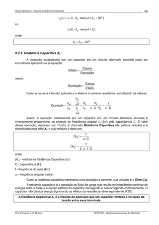 SINAIS SENOIDAIS: TENSÃO E CORRENTE ALTERNADAS
Prof. Fernando L. R. Mussoi CEFET/SC - Gerência Educacional de Eletrônica
80
)90t(senVC)t(i o
vpC +θ±ω⋅⋅⋅ω=
ou
)t(senI)t(i IpC θ+ω⋅=
onde
o
VI 90+θ=θ
6.2.1. Reatância Capacitiva Xc:
A oposição estabelecida por um capacitor em um circuito alternado senoidal pode ser
encontrada aplicando-se a equação:
Oposição
Causa
Efeito =
assim,
Efeito
Causa
Oposição =
Como a causa é a tensão aplicada e o efeito é a corrente resultante, substituindo os valores:
C
1
VC
V
I
V
2
I
2
V
I
V
Oposição
p
p
p
p
p
p
ef
ef
⋅ω
=
⋅⋅ω
====
Assim, a oposição estabelecida por um capacitor em um circuito alternado senoidal é
inversamente proporcional ao produto da freqüência angular ω (2πf) pela capacitância C. O valor
dessa oposição, expresso por 1/(ωC), é chamado Reatância Capacitiva (da palavra reação) e é
simbolizada pela letra XC e cujo módulo é dado por:
C
1
XC
⋅ω
=
Cf2
1
XC
⋅⋅π⋅
=
onde:
|Xc| - módulo da Reatância Capacitiva (Ω)
C - capacitância (F)
f - freqüência do sinal (Hz)
ω - freqüência angular (rad/s)
Como a reatância capacitiva representa uma oposição à corrente, sua unidade é o Ohm (Ω).
A reatância capacitiva é a oposição ao fluxo de carga que resulta no intercâmbio continuo de
energia entre a fonte e o campo elétrico do capacitor carregando e descarregando continuamente. O
capacitor não dissipa energia (ignorando os efeitos da resistência série equivalente, RSE).
A Reatância Capacitiva Xc é a medida da oposição que um capacitor oferece à variação da
tensão entre seus terminais.
 