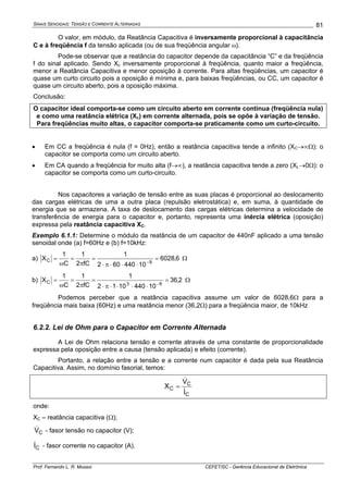 SINAIS SENOIDAIS: TENSÃO E CORRENTE ALTERNADAS
Prof. Fernando L. R. Mussoi CEFET/SC - Gerência Educacional de Eletrônica
81
O valor, em módulo, da Reatância Capacitiva é inversamente proporcional à capacitância
C e à freqüência f da tensão aplicada (ou de sua freqüência angular ω).
Pode-se observar que a reatância do capacitor depende da capacitância “C” e da freqüência
f do sinal aplicado. Sendo Xc inversamente proporcional à freqüência, quanto maior a freqüência,
menor a Reatância Capacitiva e menor oposição à corrente. Para altas freqüências, um capacitor é
quase um curto circuito pois a oposição é mínima e, para baixas freqüências, ou CC, um capacitor é
quase um circuito aberto, pois a oposição máxima.
Conclusão:
O capacitor ideal comporta-se como um circuito aberto em corrente contínua (freqüência nula)
e como uma reatância elétrica (Xc) em corrente alternada, pois se opõe à variação de tensão.
Para freqüências muito altas, o capacitor comporta-se praticamente como um curto-circuito.
• Em CC a freqüência é nula (f = 0Hz), então a reatância capacitiva tende a infinito (XC→∞Ω): o
capacitor se comporta como um circuito aberto.
• Em CA quando a freqüência for muito alta (f→∞), a reatância capacitiva tende a zero (XL→0Ω): o
capacitor se comporta como um curto-circuito.
Nos capacitores a variação de tensão entre as suas placas é proporcional ao deslocamento
das cargas elétricas de uma a outra placa (repulsão eletrostática) e, em suma, à quantidade de
energia que se armazena. A taxa de deslocamento das cargas elétricas determina a velocidade de
transferência de energia para o capacitor e, portanto, representa uma inércia elétrica (oposição)
expressa pela reatância capacitiva XC.
Exemplo 6.1.1: Determine o módulo da reatância de um capacitor de 440nF aplicado a uma tensão
senoidal onde (a) f=60Hz e (b) f=10kHz:
a) 6,6028
10440602
1
fC2
1
C
1
X
9C =
⋅⋅⋅π⋅
=
π
=
ω
=
−
Ω
b) 2,36
104401012
1
fC2
1
C
1
X
93C =
⋅⋅⋅⋅π⋅
=
π
=
ω
=
−
Ω
Podemos perceber que a reatância capacitiva assume um valor de 6028,6Ω para a
freqüência mais baixa (60Hz) e uma reatância menor (36,2Ω) para a freqüência maior, de 10kHz
6.2.2. Lei de Ohm para o Capacitor em Corrente Alternada
A Lei de Ohm relaciona tensão e corrente através de uma constante de proporcionalidade
expressa pela oposição entre a causa (tensão aplicada) e efeito (corrente).
Portanto, a relação entre a tensão e a corrente num capacitor é dada pela sua Reatância
Capacitiva. Assim, no domínio fasorial, temos:
C
C
C
I
V
X
&
&
=
onde:
XC – reatância capacitiva (Ω);
CV& - fasor tensão no capacitor (V);
CI& - fasor corrente no capacitor (A).
 