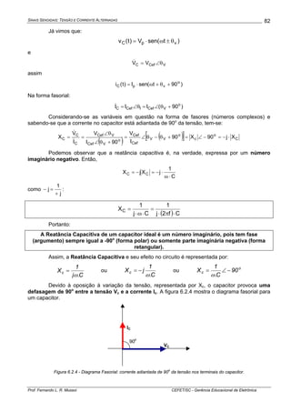 SINAIS SENOIDAIS: TENSÃO E CORRENTE ALTERNADAS
Prof. Fernando L. R. Mussoi CEFET/SC - Gerência Educacional de Eletrônica
82
Já vimos que:
)tsen(V)t(v vpC θ±ω⋅=
e
VCefC VV θ∠=&
assim
)90t(senI)t(i o
vpC +θ+ω⋅=
Na forma fasorial:
)90(III o
VCefICefC +θ∠=θ∠=&
Considerando-se as variáveis em questão na forma de fasores (números complexos) e
sabendo-se que a corrente no capacitor está adiantada de 90o
da tensão, tem-se:
( ) ( )[ ] C
o
c
o
VV
Cef
Cef
o
VCef
VCef
C
C
C Xj90X90
I
V
90I
V
I
V
X ⋅−=−∠=+θ−θ∠=
+θ∠
θ∠
==
&
&
Podemos observar que a reatância capacitiva é, na verdade, expressa por um número
imaginário negativo. Então,
C
1
jXjX CC
⋅ω
⋅−=−=
como
j
1
j
+
=− :
( ) Cf2j
1
Cj
1
XC
⋅π⋅
=
⋅ω⋅
=
Portanto:
A Reatância Capacitiva de um capacitor ideal é um número imaginário, pois tem fase
(argumento) sempre igual a -90o
(forma polar) ou somente parte imaginária negativa (forma
retangular).
Assim, a Reatância Capacitiva e seu efeito no circuito é representada por:
C.j
1
Xc
ω
= ou
C.
1
jXc
ω
−= ou o
c 90
C.
1
X −∠=
ω
Devido à oposição à variação da tensão, representada por Xc, o capacitor provoca uma
defasagem de 90o
entre a tensão Vc e a corrente Ic. A figura 6.2.4 mostra o diagrama fasorial para
um capacitor.
90o
VC
IC
Figura 6.2.4 - Diagrama Fasorial: corrente adiantada de 90
o
da tensão nos terminais do capacitor.
 
