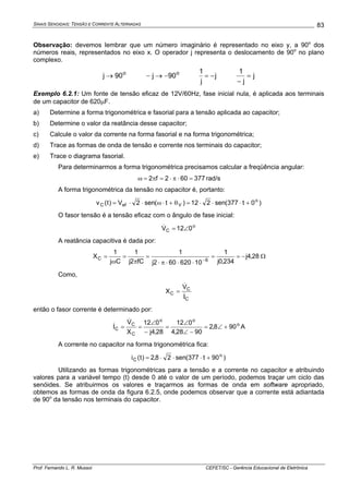 SINAIS SENOIDAIS: TENSÃO E CORRENTE ALTERNADAS
Prof. Fernando L. R. Mussoi CEFET/SC - Gerência Educacional de Eletrônica
83
Observação: devemos lembrar que um número imaginário é representado no eixo y, a 90o
dos
números reais, representados no eixo x. O operador j representa o deslocamento de 90o
no plano
complexo.
o
90j → o
90j −→− j
j
1
−= j
j
1
=
−
Exemplo 6.2.1: Um fonte de tensão eficaz de 12V/60Hz, fase inicial nula, é aplicada aos terminais
de um capacitor de 620μF.
a) Determine a forma trigonométrica e fasorial para a tensão aplicada ao capacitor;
b) Determine o valor da reatância desse capacitor;
c) Calcule o valor da corrente na forma fasorial e na forma trigonométrica;
d) Trace as formas de onda de tensão e corrente nos terminais do capacitor;
e) Trace o diagrama fasorial.
Para determinarmos a forma trigonométrica precisamos calcular a freqüência angular:
377602f2 =⋅π⋅=π=ω rad/s
A forma trigonométrica da tensão no capacitor é, portanto:
)0t377(sen212)t(sen2V)t(v o
VefC +⋅⋅⋅=θ+⋅ω⋅⋅=
O fasor tensão é a tensão eficaz com o ângulo de fase inicial:
o
C 012V ∠=&
A reatância capacitiva é dada por:
28,4j
234,0j
1
10620602j
1
fC2j
1
Cj
1
X
6C −==
⋅⋅⋅π⋅
=
π
=
ω
=
−
Ω
Como,
C
C
C
I
V
X
&
&
=
então o fasor corrente é determinado por:
o
oo
C
C
C 908,2
9028,4
012
28,4j
012
X
V
I +∠=
−∠
∠
=
−
∠
==
&
& A
A corrente no capacitor na forma trigonométrica fica:
)90t377(sen28,2)t(i o
C +⋅⋅⋅=
Utilizando as formas trigonométricas para a tensão e a corrente no capacitor e atribuindo
valores para a variável tempo (t) desde 0 até o valor de um período, podemos traçar um ciclo das
senóides. Se atribuirmos os valores e traçarmos as formas de onda em software apropriado,
obtemos as formas de onda da figura 6.2.5, onde podemos observar que a corrente está adiantada
de 90o
da tensão nos terminais do capacitor.
 