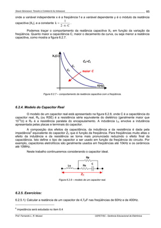SINAIS SENOIDAIS: TENSÃO E CORRENTE ALTERNADAS
Prof. Fernando L. R. Mussoi CEFET/SC - Gerência Educacional de Eletrônica
85
onde a variável independente x é a freqüência f e a variável dependente y é o módulo da reatância
capacitiva |XC|, e a constante
C2
1
k
⋅π⋅
= .
Podemos traçar o comportamento da reatância capacitiva XC em função da variação da
freqüência. Quanto maior a capacitância C, maior o decaimento da curva, ou seja menor a reatância
capacitiva, como mostra a figura 6.2.7.
XC(Ω)
C2
C1
f(Hz)
C2>C1
maior C
Figura 6.2.7 – comportamento da reatância capacitiva com a freqüência.
6.2.4. Modelo do Capacitor Real
O modelo de um capacitor real está apresentado na figura 6.2.8, onde C é a capacitância do
capacitor real, RS (ou RSE) é a resistência série equivalente do dielétrico (geralmente maior que
1012
Ω) e RP é a resistência paralela do encapsulamento. A indutância LS envolve a indutância
apresentada pelas placas e terminais do capacitor.
A composição dos efeitos da capacitância, da indutância e da resistência é dada pela
impedância6
equivalente do capacitor ZC que é função da freqüência. Para freqüências muito altas o
efeito da indutância e da resistência se torna mais pronunciado reduzindo o efeito final da
capacitância. Isto define o tipo de capacitor a ser usado em função da freqüência do circuito. Por
exemplo, capacitores eletrolíticos são geralmente usados em freqüências até 10kHz e os cerâmicos
até 10MHz.
Neste trabalho continuaremos considerando o capacitor ideal.
ZC
Figura 6.2.8 – modelo de um capacitor real.
6.2.5. Exercícios:
6.2.5.1) Calcular a reatância de um capacitor de 4,7μF nas freqüências de 60Hz e de 400Hz.
6
impedância será estudada no item 6.4
 