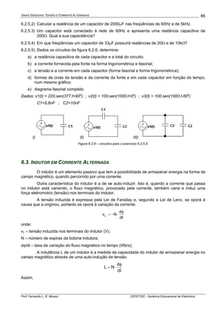 SINAIS SENOIDAIS: TENSÃO E CORRENTE ALTERNADAS
Prof. Fernando L. R. Mussoi CEFET/SC - Gerência Educacional de Eletrônica
86
6.2.5.2) Calcular a reatância de um capacitor de 2000μF nas freqüências de 60Hz e de 5kHz.
6.2.5.3) Um capacitor está conectado à rede de 60Hz e apresenta uma reatância capacitiva de
200Ω. Qual a sua capacitância?
6.2.5.4) Em que freqüências um capacitor de 33μF possuirá reatâncias de 20Ω e de 10kΩ?
6.2.5.5) Dados os circuitos da figura 6.2.6, determine:
a) a reatância capacitiva de cada capacitor e a total do circuito;
b) a corrente fornecida pela fonte na forma trigonométrica e fasorial;
c) a tensão e a corrente em cada capacitor (forma fasorial e forma trigonométrica);
d) formas de onda da tensão e da corrente da fonte e em cada capacitor em função do tempo,
num mesmo gráfico;
e) diagrama fasorial completo.
Dados: v1(t) = 220.sen(377.t+90o
) ; v2(t) = 100.sen(1000.t+0o
) ; v3(t) = 100.sen(1000.t-60o
)
C1=5,6nF ; C2=10nF
I) II) III)
Figura 6.2.6 – circuitos para o exercício 6.2.5.5.
6.3. INDUTOR EM CORRENTE ALTERNADA
O indutor é um elemento passivo que tem a possibilidade de armazenar energia na forma de
campo magnético, quando percorrido por uma corrente.
Outra característica do indutor é a de se auto-induzir. Isto é, quando a corrente que passa
no indutor está variando, o fluxo magnético, provocado pela corrente, também varia e induz uma
força eletromotriz (tensão) nos terminais do indutor.
A tensão induzida é expressa pela Lei de Faraday e, segundo a Lei de Lenz, se oporá à
causa que a originou, portanto se oporá à variação da corrente.
dt
d
NvL
φ
⋅−=
onde:
vL – tensão induzida nos terminais do indutor (V);
N – número de espiras da bobina indutora;
dφ/dt – taxa de variação do fluxo magnético no tempo (Wb/s);
A indutância L de um indutor é a medida da capacidade do indutor de armazenar energia no
campo magnético através de uma auto-indução de tensão.
dI
d
NL
φ
⋅=
Assim,
 