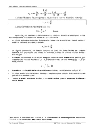 SINAIS SENOIDAIS: TENSÃO E CORRENTE ALTERNADAS
Prof. Fernando L. R. Mussoi CEFET/SC - Gerência Educacional de Eletrônica
87
dt
dI
L
dt
1
N
dIL
N
dt
N
dIL
N
dt
d
NvL ⋅−=⋅
⋅
⋅−=
⋅
⋅−=
φ
⋅−=
A tensão induzida no indutor depende da indutância e da variação da corrente no tempo:
dt
dI
LvL ⋅−=
A energia armazenada no indutor é dada por:
2
IL
2
1
En ⋅⋅= Joules
De acordo com o estudo do comportamento do transitório de carga e descarga do indutor,
feito anteriormente7
, e observando a figura 6.3.1, concluímos que:
• No indutor, a tensão auto-induzida é diretamente proporcional à variação de corrente no tempo,
sendo L a constante de proporcionalidade:
dt
dI
L)t(vL ⋅−=
• Em regime permanente, um indutor comporta-se como um curto-circuito em corrente
contínua, mas proporciona uma tensão nos terminais, quando em corrente variável, devido à
auto-indução;
• A corrente nos terminais de um indutor não pode sofrer variações instantâneas bruscas, pois
se ocorrer uma variação instantânea (Δt→0), a tensão tenderá a um valor infinito (vL(t)→∞), o que
não é possível;
∫ ⋅⋅= dtv
L
1
i LL
• A tensão no indutor pode variar instantaneamente, como podemos observar na figura 6.3.1.
• Só existe tensão induzida no ramo do indutor, enquanto existir variação de corrente sobre ele
(pois se ΔI→0, então vL(t)→0).
• Quando a tensão induzida é máxima, a corrente é nula e quando a corrente é máxima a
tensão é nula.
7
Este estudo é apresentado em: MUSSOI, F.L.R. Fundamentos de Eletromagnetismo. Florianópolis:
CEFET/SC, 2005. Disponível em www.cefetsc.edu.br/mussoi
 