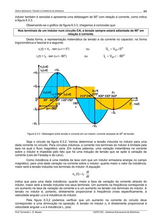 SINAIS SENOIDAIS: TENSÃO E CORRENTE ALTERNADAS
Prof. Fernando L. R. Mussoi CEFET/SC - Gerência Educacional de Eletrônica
89
indutor também é senoidal e apresenta uma defasagem de 90o
com relação à corrente, como indica
a figura 6.3.3.
Observando-se o gráfico da figura 6.3.3, chegamos à conclusão que:
Nos terminais de um indutor num circuito CA, a tensão sempre estará adiantada de 90o
em
relação à corrente.
Desta forma, a representação matemática da tensão e da corrente no capacitor, na forma
trigonométrica e fasorial é a seguinte:
vL(t) = Vp . sen (ω.t + 0o
) ou o
efL 0VV ∠=&
iL(t) = Ip . sen (ω.t - 90o
) ou o
efL 90VI −∠=&
α=ωt
(o
, rad)
0o
30o
60o
90o
π/2
120o
150o
210o
240o270o
300o
330o
360o
+VP
-VP
vC(ωt)
iC(ωt)
-IP
3π/4
2π
+VP
+IP
-VP
α
φ=-90o
vC(ωt)
iC(ωt)
180o
π
-IP
Figura 6.3.3 - Defasagem entre tensão e corrente em um indutor: corrente atrasada de 90
o
da tensão.
Seja o circuito da figura 6.3.2. Vamos determinar a tensão induzida no indutor para uma
dada corrente no circuito. Para circuitos indutivos, a corrente nos terminais do indutor é limitada pela
taxa na qual o fluxo magnético varia. Em outras palavras, uma variação instantânea na corrente
sobre o indutor é impedida pelo fato que há uma indução de tensão que se opõe à variação da
corrente (Leis de Faraday e de Lenz).
Como indutância é uma medida da taxa com que um indutor armazena energia no campo
magnético, para uma dada variação na corrente sobre o indutor, quanto maior o valor da indutância,
maior será a tensão induzida nos terminais do indutor. A equação
dt
dI
L)t(vL ⋅=
indica que para uma dada indutância, quanto maior a taxa de variação da corrente através do
indutor, maior será a tensão induzida nos seus terminais. Um aumento na freqüência corresponde a
um aumento na taxa de variação da corrente e a um aumento na tensão nos terminais do indutor. A
tensão no indutor é, portanto, diretamente proporcional à freqüência (mais especificamente, à
velocidade angular ω) e à indutância do indutor.
Pela figura 6.3.2 podemos verificar que um aumento na corrente do circuito deve
corresponder a uma diminuição na oposição. A tensão no indutor vL é diretamente proporcional à
velocidade angular ω e à indutância L, pois:
α = 90o
 