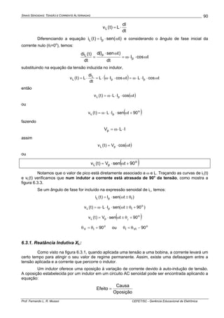 SINAIS SENOIDAIS: TENSÃO E CORRENTE ALTERNADAS
Prof. Fernando L. R. Mussoi CEFET/SC - Gerência Educacional de Eletrônica
90
dt
dI
L)t(vL ⋅=
Diferenciando a equação )tsen(I)t(i pL ω⋅= e considerando o ângulo de fase inicial da
corrente nulo (θI=0o
), temos:
tcosI
dt
)tsenI(d
dt
)t(di
p
pL
ω⋅⋅ω=
ω⋅
=
substituindo na equação da tensão induzida no indutor,
( ) tcosILtcosIL
dt
di
L)t(v pp
L
L ω⋅⋅⋅ω=ω⋅⋅ω⋅=⋅=
então
( )tcosIL)t(v pL ω⋅⋅⋅ω=
ou
( )o
pL 90tsenIL)t(v +ω⋅⋅⋅ω=
fazendo
ILVp ⋅⋅ω=
assim
( )tcosV)t(v pL ω⋅=
ou
( )o
pL 90tsenV)t(v +ω⋅=
Notamos que o valor de pico está diretamente associado a ω e L. Traçando as curvas de iL(t)
e vL(t) verificamos que num indutor a corrente está atrasada de 90o
da tensão, como mostra a
figura 6.3.3.
Se um ângulo de fase for incluído na expressão senoidal de iL, temos:
)t(senI)t(i IpL θ±ω⋅=
)90t(senIL)t(v o
IpL +θ±ω⋅⋅⋅ω=
( )o
pL 90tsenV)t(v I
+θ±ω⋅=
o
IV 90+θ=θ ou o
VII 90−θ=θ
6.3.1. Reatância Indutiva XL:
Como visto na figura 6.3.1, quando aplicada uma tensão a uma bobina, a corrente levará um
certo tempo para atingir o seu valor de regime permanente. Assim, existe uma defasagem entre a
tensão aplicada e a corrente que percorre o indutor.
Um indutor oferece uma oposição à variação de corrente devido à auto-indução de tensão.
A oposição estabelecida por um indutor em um circuito AC senoidal pode ser encontrada aplicando a
equação:
Oposição
Causa
Efeito =
 