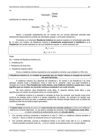 SINAIS SENOIDAIS: TENSÃO E CORRENTE ALTERNADAS
Prof. Fernando L. R. Mussoi CEFET/SC - Gerência Educacional de Eletrônica
91
ou
Efeito
Causa
Oposição =
substituindo os valores, temos:
L
I
IL
I
V
2
I
2
V
I
V
Oposição
p
p
p
p
p
p
Lef
Lef
⋅ω=
⋅⋅ω
====
Assim, a oposição estabelecida por um indutor em um circuito alternado senoidal está
diretamente relacionada ao produto da velocidade angular ω (2πf) pela indutância L.
O produto ωL é chamado Reatância Indutiva (da palavra reação) e é simbolizada pela letra
XL. O valor, em módulo, da Reatância Indutiva é diretamente proporcional à indutância L e à
freqüência f da tensão aplicada (ou de sua freqüência angular ω), sendo expresso por:
LXL ⋅ω=
Lf2XL ⋅⋅π⋅=
Onde:
|XL| - módulo da Reatância Indutiva (Ω)
L - indutância (H)
f - freqüência do sinal (Hz)
ω - freqüência angular (rad/s)
Como a reatância indutiva representa uma oposição à corrente, sua unidade é o Ohm (Ω).
A Reatância Indutiva XL é a medida da oposição que um indutor oferece à variação da corrente
em seus terminais.
A reatância indutiva (XL) depende da indutância L do indutor e da freqüência f do sinal
aplicado. Quanto maior a freqüência, maior o valor de XL, portanto, maior sua ação limitadora à
variação da corrente. Para freqüências muito baixas, uma reatância indutiva é quase zero, o que
significa que um indutor em corrente contínua constante é um curto circuito.
No outro extremo, para freqüências muito altas, XL assume valores muito altos, o que
significa que um indutor se comporta como um circuito aberto.
A reatância indutiva é a oposição à variação do fluxo de corrente, que resulta numa troca
contínua de energia entre a fonte e o campo magnético do indutor. Ao contrário do resistor que
dissipa energia na forma de calor, a reatância indutiva não dissipa energia (desde que os efeitos da
resistência dos fios da bobina sejam ignorados).
Conclusão:
O indutor ideal comporta-se como um curto-circuito em corrente contínua e como uma reatância
elétrica em corrente alternada - XL (se opõe à variação de corrente). Para freqüências muito altas,
o indutor comporta-se praticamente como um circuito aberto.
• Em corrente contínua constante a freqüência é nula (f = 0Hz) e a reatância indutiva também é
nula (XL = 0Ω) e o indutor se comporta como um curto-circuito.
• Em corrente alternada, quando a freqüência tende a um valor muito alto (f→∞), a reatância
indutiva também aumenta muito (XL →∞Ω) e o indutor se comporta como um circuito aberto.
 