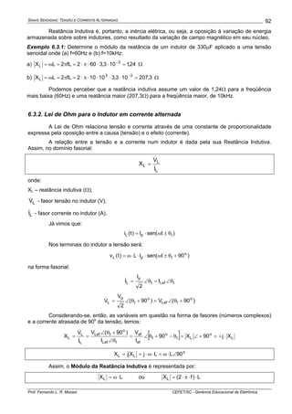 SINAIS SENOIDAIS: TENSÃO E CORRENTE ALTERNADAS
Prof. Fernando L. R. Mussoi CEFET/SC - Gerência Educacional de Eletrônica
92
Reatância Indutiva é, portanto, a inércia elétrica, ou seja, a oposição à variação de energia
armazenada sobre sobre indutores, como resultado da variação de campo magnético em seu núcleo.
Exemplo 6.3.1: Determine o módulo da reatância de um indutor de 330μF aplicado a uma tensão
senoidal onde (a) f=60Hz e (b) f=10kHz:
a) 24,1103,3602fL2LX 3
L =⋅⋅⋅π⋅=π=ω= −
Ω
b) 3,207103,310102fL2LX 33
L =⋅⋅⋅⋅π⋅=π=ω= −
Ω
Podemos perceber que a reatância indutiva assume um valor de 1,24Ω para a freqüência
mais baixa (60Hz) e uma reatância maior (207,3Ω) para a freqüência maior, de 10kHz.
6.3.2. Lei de Ohm para o Indutor em corrente alternada
A Lei de Ohm relaciona tensão e corrente através de uma constante de proporcionalidade
expressa pela oposição entre a causa (tensão) e o efeito (corrente).
A relação entre a tensão e a corrente num indutor é dada pela sua Reatância Indutiva.
Assim, no domínio fasorial:
L
L
L
I
V
X
&
&
=
onde:
XL – reatância indutiva (Ω);
LV& - fasor tensão no indutor (V);
LI& - fasor corrente no indutor (A).
Já vimos que:
)t(senI)t(i IpL θ±ω⋅=
Nos terminais do indutor a tensão será:
)90t(senIL)t(v o
IpL +θ±ω⋅⋅⋅ω=
na forma fasorial:
ILefI
p
L I
2
I
I θ∠=θ∠=&
)90(V)90(
2
V
V o
ILef
o
I
p
L +θ∠=+θ∠=&
Considerando-se, então, as variáveis em questão na forma de fasores (números complexos)
e a corrente atrasada de 90o
da tensão, temos:
[ ] L
o
LI
o
I
ef
ef
ILef
o
ILef
L
L
L Xj90X90
I
V
I
)90(V
I
V
X ⋅+=+∠=θ−+θ∠=
θ∠
+θ∠
==
&
&
o
LL 90LLjXjX ∠⋅ω=⋅ω⋅==
Assim, o Módulo da Reatância Indutiva é representada por:
LXL ⋅ω= ou L)f2(XL ⋅⋅π⋅=
 