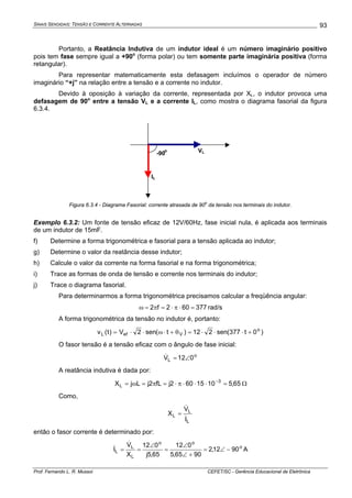 SINAIS SENOIDAIS: TENSÃO E CORRENTE ALTERNADAS
Prof. Fernando L. R. Mussoi CEFET/SC - Gerência Educacional de Eletrônica
93
Portanto, a Reatância Indutiva de um indutor ideal é um número imaginário positivo
pois tem fase sempre igual a +90o
(forma polar) ou tem somente parte imaginária positiva (forma
retangular).
Para representar matematicamente esta defasagem incluímos o operador de número
imaginário “+j” na relação entre a tensão e a corrente no indutor.
Devido à oposição à variação da corrente, representada por XL, o indutor provoca uma
defasagem de 90o
entre a tensão VL e a corrente IL, como mostra o diagrama fasorial da figura
6.3.4.
-90
o VL
IL
Figura 6.3.4 - Diagrama Fasorial: corrente atrasada de 90
o
da tensão nos terminais do indutor.
Exemplo 6.3.2: Um fonte de tensão eficaz de 12V/60Hz, fase inicial nula, é aplicada aos terminais
de um indutor de 15mF.
f) Determine a forma trigonométrica e fasorial para a tensão aplicada ao indutor;
g) Determine o valor da reatância desse indutor;
h) Calcule o valor da corrente na forma fasorial e na forma trigonométrica;
i) Trace as formas de onda de tensão e corrente nos terminais do indutor;
j) Trace o diagrama fasorial.
Para determinarmos a forma trigonométrica precisamos calcular a freqüência angular:
377602f2 =⋅π⋅=π=ω rad/s
A forma trigonométrica da tensão no indutor é, portanto:
)0t377(sen212)t(sen2V)t(v o
VefL +⋅⋅⋅=θ+⋅ω⋅⋅=
O fasor tensão é a tensão eficaz com o ângulo de fase inicial:
o
L 012V ∠=&
A reatância indutiva é dada por:
65,51015602jfL2jLjX 3
L =⋅⋅⋅π⋅=π=ω= −
Ω
Como,
L
L
L
I
V
X
&
&
=
então o fasor corrente é determinado por:
o
oo
L
L
L 9012,2
9065,5
012
65,5j
012
X
V
I −∠=
+∠
∠
=
∠
==
&
& A
 