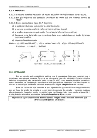SINAIS SENOIDAIS: TENSÃO E CORRENTE ALTERNADAS
Prof. Fernando L. R. Mussoi CEFET/SC - Gerência Educacional de Eletrônica
96
6.3.3. Exercícios:
6.3.3.1) Calcular a reatância indutiva de um indutor de 200mH em freqüências de 60Hz e 500Hz.
6.3.3.2) Em que freqüência está conectado um indutor de 100mH que tem reatância indutiva de
150Ω?
6.3.3.3) Dados os circuitos da figura 6.3.7, determine:
a) a reatância indutiva de cada indutor e a total do circuito;
b) a corrente fornecida pela fonte na forma trigonométrica e fasorial;
c) a tensão e a corrente em cada indutor (forma fasorial e forma trigonométrica);
d) formas de onda da tensão e da corrente da fonte e em cada indutor em função do tempo,
num mesmo gráfico;
e) diagrama fasorial completo.
Dados: v1(t) = 220.sen(377.t+90o
) ; v2(t) = 100.sen(1000.t+0o
) ; v3(t) = 100.sen(1000.t-60o
)
L1=200mH ; L2=30mH ; L3=20mH
I) II) III)
Figura 6.3.9 – circuitos para o exemplo 6.3.3.3.
6.4. IMPEDÂNCIA
Em um circuito real a resistência elétrica, que é propriedade física dos materiais que o
constituem, está sempre presente. Ela pode ser minimizada, mas não eliminada. Portanto, circuitos
indutivos e capacitivos são, na verdade, redes do tipo RL e RC, cujas associações série, paralela ou
mista, dependem da configuração dos circuitos e do processo de fabricação dos componentes do
circuito. A combinação dos efeitos resistivos e reativos dá origem à Impedância dos circuitos.
Para um circuito de dois terminais A e B, representado por um bloco de carga alimentado
por um fasor de tensão de entrada V& e um fasor de corrente de entrada I&, contendo qualquer
elemento passivo (capacitor, indutor ou resistor) ou a combinação deles como mostra a figura 6.4.1.
A relação entre a tensão e a corrente é dada pela Impedância (Z) do circuito.
Impedância (Z) de um circuito é definida como a relação entre a tensão e a corrente que
atravessa um bipolo de um circuito.
 