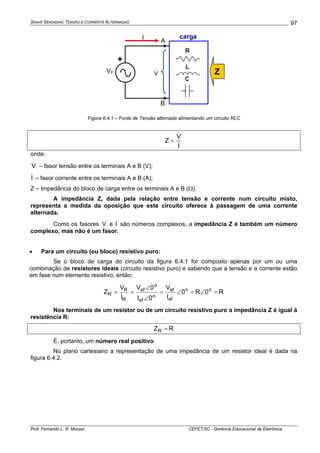SINAIS SENOIDAIS: TENSÃO E CORRENTE ALTERNADAS
Prof. Fernando L. R. Mussoi CEFET/SC - Gerência Educacional de Eletrônica
97
I&
VF
+
V& Z
A
B
carga
Figura 6.4.1 – Fonte de Tensão alternada alimentando um circuito RLC
I
V
Z
&
&
=
onde:
V& – fasor tensão entre os terminais A e B (V);
I& – fasor corrente entre os terminais A e B (A);
Z – Impedância do bloco de carga entre os terminais A e B (Ω).
A impedância Z, dada pela relação entre tensão e corrente num circuito misto,
representa a medida da oposição que este circuito oferece à passagem de uma corrente
alternada.
Como os fasores V& e I& são números complexos, a impedância Z é também um número
complexo, mas não é um fasor.
• Para um circuito (ou bloco) resistivo puro:
Se o bloco de carga do circuito da figura 6.4.1 for composto apenas por um ou uma
combinação de resistores ideais (circuito resistivo puro) e sabendo que a tensão e a corrente estão
em fase num elemento resistivo, então:
R0R0
I
V
0I
0V
I
V
Z oo
ef
ef
o
ef
o
ef
R
R
R =∠=∠=
∠
∠
==
&
&
Nos terminais de um resistor ou de um circuito resistivo puro a impedância Z é igual à
resistência R:
RZR =
É, portanto, um número real positivo.
No plano cartesiano a representação de uma impedância de um resistor ideal é dada na
figura 6.4.2.
 