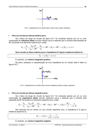 SINAIS SENOIDAIS: TENSÃO E CORRENTE ALTERNADAS
Prof. Fernando L. R. Mussoi CEFET/SC - Gerência Educacional de Eletrônica
98
Re
Im
ZR=R
6.4.2 – Impedância de um resistor ideal: número real no plano cartesiano.
• Para um circuito (ou bloco) indutivo puro:
Se o bloco de carga do circuito da figura 6.4.1 for composto apenas por um ou uma
combinação de indutores ideais (circuito indutivo puro) e sabendo que a corrente está atrasada de
90o
da tensão num elemento indutivo puro, então:
LjXj90X90
I
V
90I
0V
I
V
Z L
o
L
o
ef
ef
o
ef
o
ef
L
L
L ⋅ω⋅+=⋅+=+∠=+∠=
−∠
∠
==
&
&
Num circuito ou bloco indutivo puro a impedância Z é igual à reatância indutiva XL:
LjXjZ LL ⋅ω⋅+=⋅+=
É, portanto, um número imaginário positivo.
No plano cartesiano a representação de uma impedância de um indutor ideal é dada na
figura 6.4.3.
Re
Im
ZL=+j|XL|
+90o
6.4.3 – Impedância de um indutor ideal: número imaginário positivo no plano cartesiano.
• Para um circuito (ou bloco) capacitivo puro:
Se o bloco de carga do circuito da figura 6.4.1 for composto apenas por um ou uma
combinação de capacitores ideais (circuito capacitivo puro) e sabendo que a corrente está
adiantada de 90o
da tensão num elemento capacitivo puro, então:
Cj
1
j
X
Xj90X90
I
V
90I
0V
I
V
Z
C
C
o
C
o
ef
ef
o
ef
o
ef
C
C
C
⋅ω⋅
==⋅−=−∠=−∠=
+∠
∠
==
&
&
Nos terminais de um indutor ou num circuito capacitivo puro, a impedância Z é igual à
reatância capacitiva XC:
Cj
1
C
j
XjZ CC
⋅ω⋅
=
⋅ω
−
=⋅−=
É, portanto, um número imaginário negativo.
 