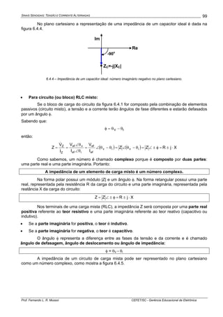 SINAIS SENOIDAIS: TENSÃO E CORRENTE ALTERNADAS
Prof. Fernando L. R. Mussoi CEFET/SC - Gerência Educacional de Eletrônica
99
No plano cartesiano a representação de uma impedância de um capacitor ideal é dada na
figura 6.4.4.
Re
Im
ZC=-j|XC|
-90o
6.4.4 – Impedância de um capacitor ideal: número imaginário negativo no plano cartesiano.
• Para circuito (ou bloco) RLC misto:
Se o bloco de carga do circuito da figura 6.4.1 for composto pela combinação de elementos
passivos (circuito misto), a tensão e a corrente terão ângulos de fase diferentes e estarão defasados
por um ângulo φ.
Sabendo que:
IV θ−θ=φ
então:
( ) ( ) XjRZZ
I
V
I
V
I
V
Z iviv
ef
ef
ief
vef
Z
Z
⋅±=φ±∠=θ−θ∠=θ−θ∠=
θ∠
θ∠
==
&
&
Como sabemos, um número é chamado complexo porque é composto por duas partes:
uma parte real e uma parte imaginária. Portanto:
A impedância de um elemento de carga misto é um número complexo.
Na forma polar possui um módulo |Z| e um ângulo φ. Na forma retangular possui uma parte
real, representada pela resistência R da carga do circuito e uma parte imaginária, representada pela
reatância X da carga do circuito:
XjRZZ ⋅±=φ±∠=
Nos terminais de uma carga mista (RLC), a impedância Z será composta por uma parte real
positiva referente ao teor resistivo e uma parte imaginária referente ao teor reativo (capacitivo ou
indutivo).
• Se a parte imaginária for positiva, o teor é indutivo.
• Se a parte imaginária for negativa, o teor é capacitivo.
O ângulo φ representa a diferença entre as fases da tensão e da corrente e é chamado
ângulo de defasagem, ângulo de deslocamento ou ângulo de impedância:
φ = θV - θI
A impedância de um circuito de carga mista pode ser representado no plano cartesiano
como um número complexo, como mostra a figura 6.4.5.
 