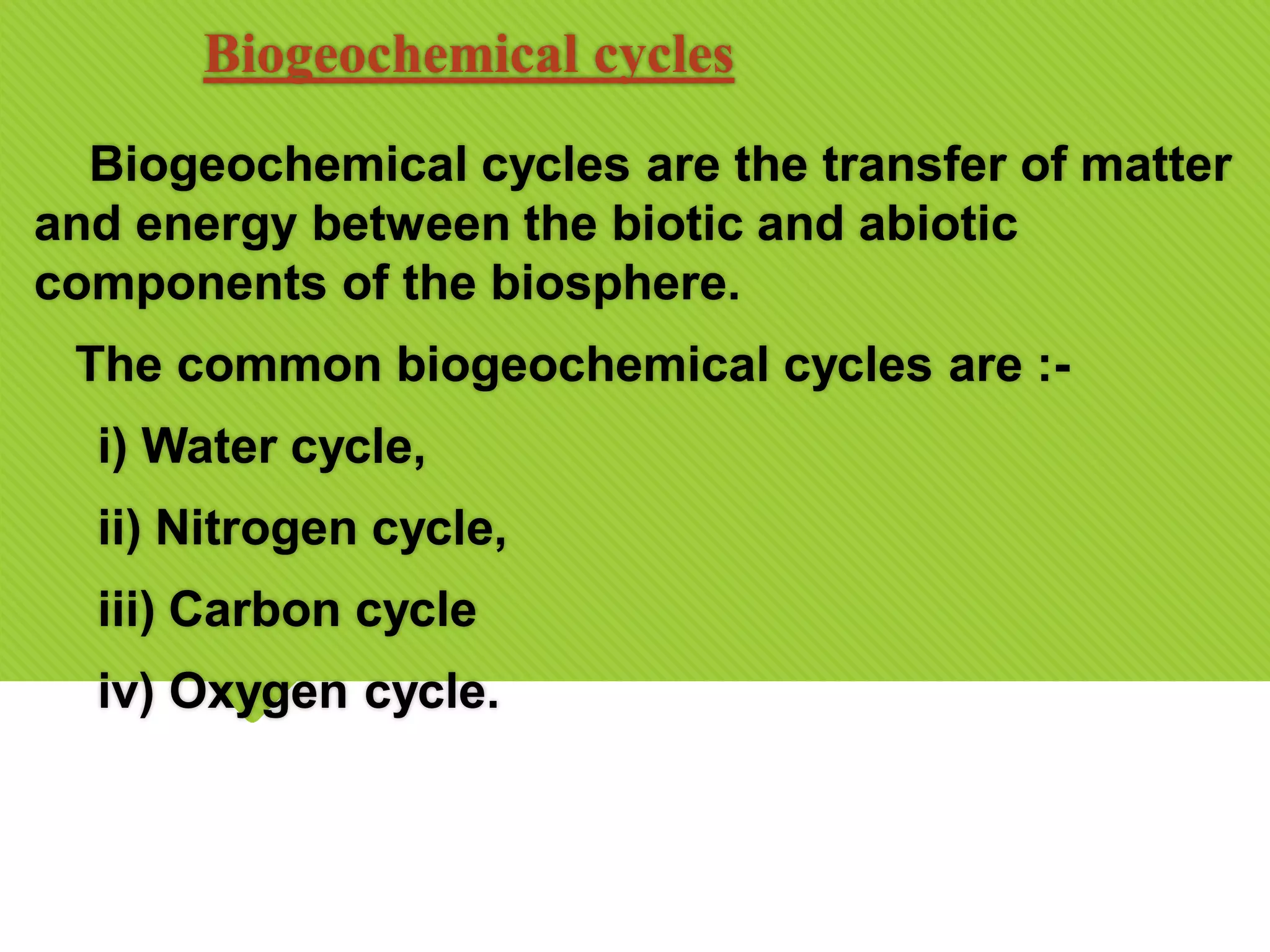Biogeochemical cycles
Biogeochemical cycles are the transfer of matter
and energy between the biotic and abiotic
components of the biosphere.
The common biogeochemical cycles are :-
i) Water cycle,
ii) Nitrogen cycle,
iii) Carbon cycle
iv) Oxygen cycle.
 