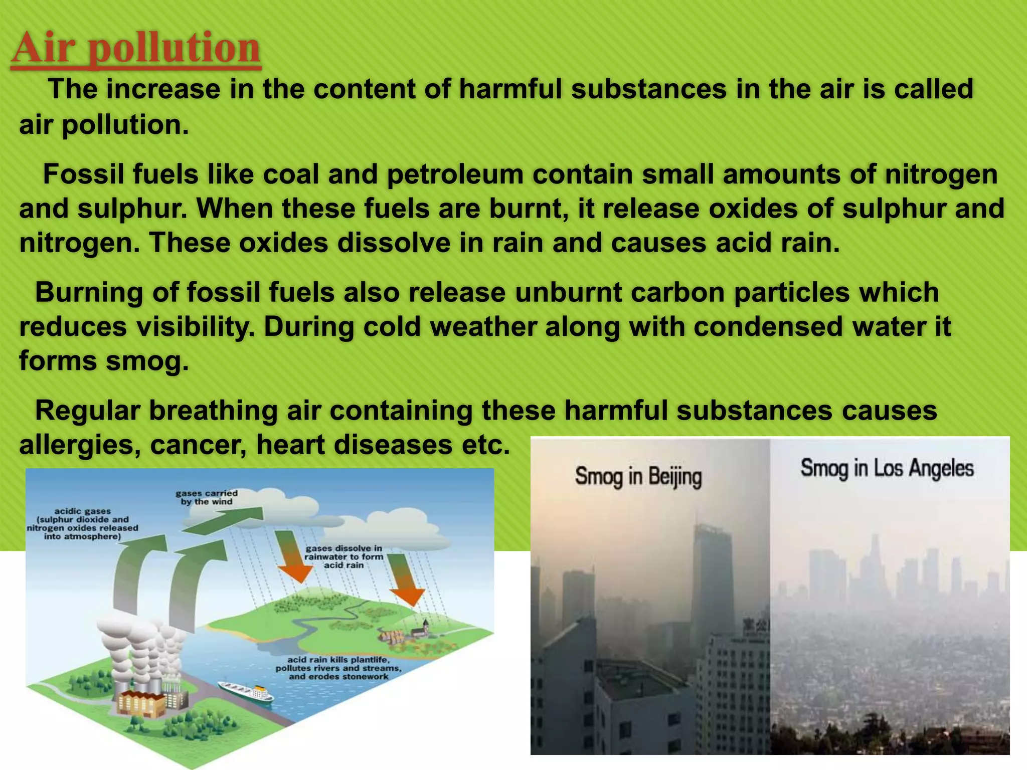 Air pollution
The increase in the content of harmful substances in the air is called
air pollution.
Fossil fuels like coal and petroleum contain small amounts of nitrogen
and sulphur. When these fuels are burnt, it release oxides of sulphur and
nitrogen. These oxides dissolve in rain and causes acid rain.
Burning of fossil fuels also release unburnt carbon particles which
reduces visibility. During cold weather along with condensed water it
forms smog.
Regular breathing air containing these harmful substances causes
allergies, cancer, heart diseases etc.
 