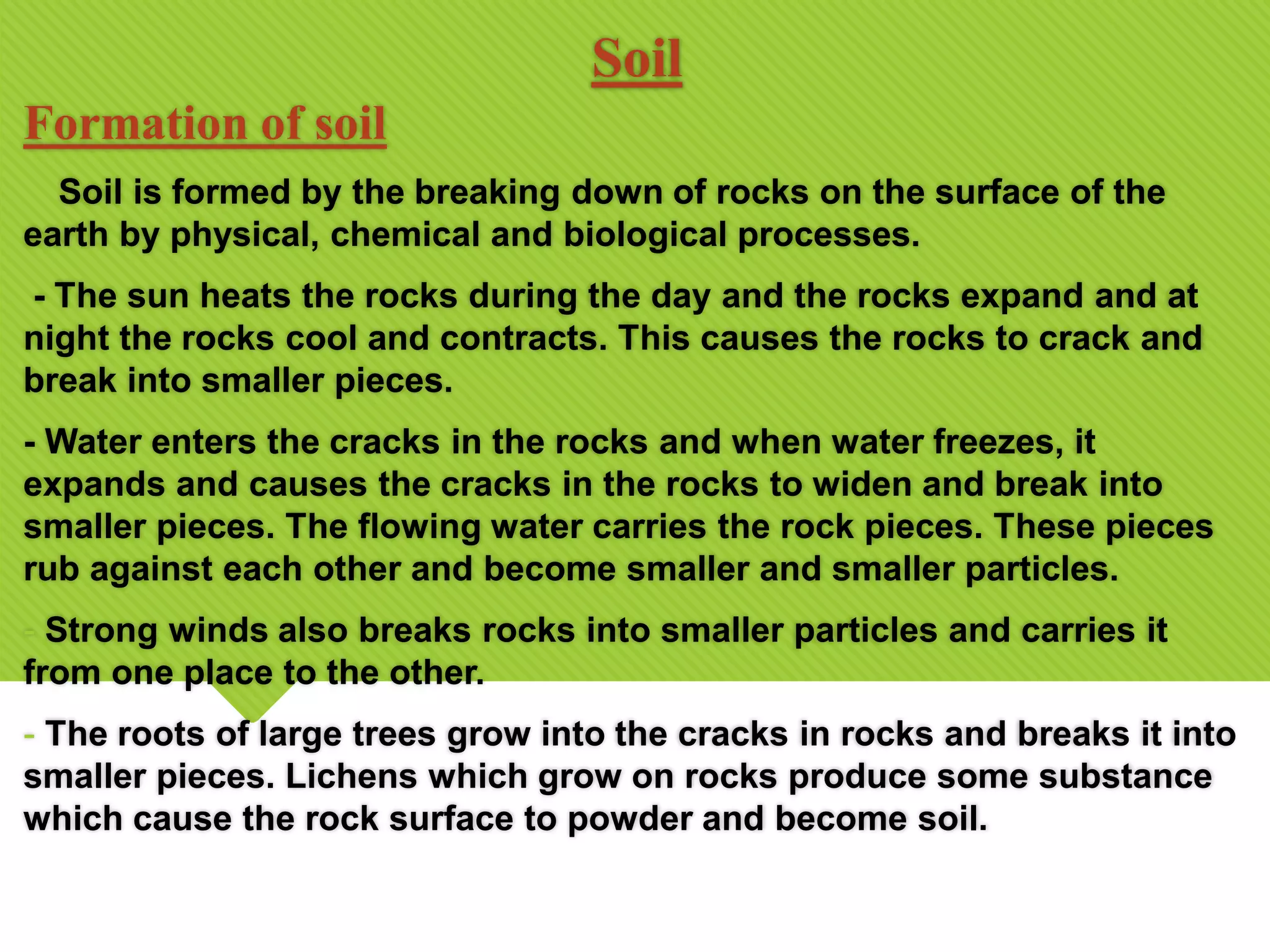 Soil
Formation of soil
Soil is formed by the breaking down of rocks on the surface of the
earth by physical, chemical and biological processes.
- The sun heats the rocks during the day and the rocks expand and at
night the rocks cool and contracts. This causes the rocks to crack and
break into smaller pieces.
- Water enters the cracks in the rocks and when water freezes, it
expands and causes the cracks in the rocks to widen and break into
smaller pieces. The flowing water carries the rock pieces. These pieces
rub against each other and become smaller and smaller particles.
- Strong winds also breaks rocks into smaller particles and carries it
from one place to the other.
- The roots of large trees grow into the cracks in rocks and breaks it into
smaller pieces. Lichens which grow on rocks produce some substance
which cause the rock surface to powder and become soil.
 