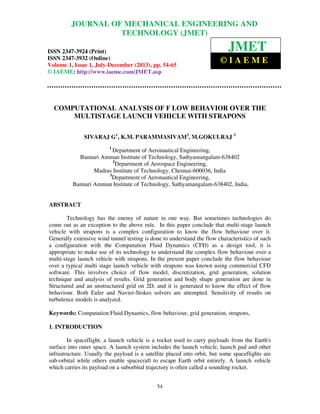 Journal of Mechanical Engineering and Technology (JMET), ISSN 2347-3924 (Print),
ISSN 2347-3932 (Online), Volume 1, Issue 1, July -December (2013)
54
COMPUTATIONAL ANALYSIS OF F LOW BEHAVIOR OVER THE
MULTISTAGE LAUNCH VEHICLE WITH STRAPONS
SIVARAJ G1
, K.M. PARAMMASIVAM2
, M.GOKULRAJ 3
1
Department of Aeronautical Engineering,
Bannari Amman Institute of Technology, Sathyamangalam-638402
2
Department of Aerospace Engineering,
Madras Institute of Technology, Chennai-600036, India
3
Department of Aeronautical Engineering,
Bannari Amman Institute of Technology, Sathyamangalam-638402, India,
ABSTRACT
Technology has the enemy of nature in one way. But sometimes technologies do
come out as an exception to the above rule. In this paper conclude that multi-stage launch
vehicle with strapons is a complex configuration to know the flow behaviour over it.
Generally extensive wind tunnel testing is done to understand the flow characteristics of such
a configuration with the Computation Fluid Dynamics (CFD) as a design tool, it is
appropriate to make use of its technology to understand the complex flow behaviour over a
multi-stage launch vehicle with strapons. In the present paper conclude the flow behaviour
over a typical multi stage launch vehicle with strapons was known using commercial CFD
software. This involves choice of flow model, discretization, grid generation, solution
technique and analysis of results. Grid generation and body shape generation are done in
Structured and an unstructured grid on 2D, and it is generated to know the effect of flow
behaviour. Both Euler and Navier-Stokes solvers are attempted. Sensitivity of results on
turbulence models is analyzed.
Keywords: Computation Fluid Dynamics, flow behaviour, grid generation, strapons,
1. INTRODUCTION
In spaceflight, a launch vehicle is a rocket used to carry payloads from the Earth's
surface into outer space. A launch system includes the launch vehicle, launch pad and other
infrastructure. Usually the payload is a satellite placed into orbit, but some spaceflights are
sub-orbital while others enable spacecraft to escape Earth orbit entirely. A launch vehicle
which carries its payload on a suborbital trajectory is often called a sounding rocket.
JOURNAL OF MECHANICAL ENGINEERING AND
TECHNOLOGY (JMET)
ISSN 2347-3924 (Print)
ISSN 2347-3932 (Online)
Volume 1, Issue 1, July-December (2013), pp. 54-65
© IAEME: http://www.iaeme.com/JMET.asp
JMET
© I A E M E
 