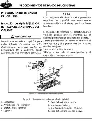 PROCEDIMIENTOS DE BANCO DEL CIGÜEÑAL
PROCEDIMIENTOS DE BANCO
DEL CIGÜEÑAL
Inspección del cigüeñal[213 CH]
RETIRADA DEL ENGRANAJE DEL
CIGÜEÑAL
Maneje con cuidado el cigüeñal para
evitar doblarlo. Es posible no notar
dobleces leves pero que pueden ser
perjudiciales. De lo contrario, puede
causarse una falla prematura del motor.
El amortiguador de vibración y el engranaje de
recorrido del cigüeñal son componentes
separados adjuntos al vástago por los mismos
tornillos.
El engranaje de recorrido y el amortiguador de
vibración pueden retirarse mientras que el
cigüeñal permanece en el cabezal del cilindro.
1.Debe proporcionar una forma de controlar el
amortiguador y el engranaje cuando retire los
tornillos de ajuste.
2.Retire los tornillos de ajuste.
3.Ponga a un lado el amortiguador y el
engranaje en un lugar seguro.
Figura 4 — Componentes del ensamble del cigüeñal
1. Espaciador
2. Amortiguador de vibración
3. Engranaje del cigüeñal
4. Cigüeñal
5. Tapa del cojinete superior
6. Insertos del cojinete
7. Insertos de empuje del cojinete
8. Tapa del cojinete inferior (apoyo)
 