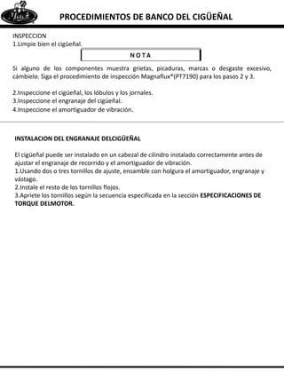 INSPECCION
1.Limpie bien el cigüeñal.
Si alguno de los componentes muestra grietas, picaduras, marcas o desgaste excesivo,
cámbielo. Siga el procedimiento de inspección Magnaflux®(PT7190) para los pasos 2 y 3.
2.Inspeccione el cigüeñal, los lóbulos y los jornales.
3.Inspeccione el engranaje del cigüeñal.
4.Inspeccione el amortiguador de vibración.
PROCEDIMIENTOS DE BANCO DEL CIGÜEÑAL
INSTALACION DEL ENGRANAJE DELCIGÜEÑAL
El cigüeñal puede ser instalado en un cabezal de cilindro instalado correctamente antes de
ajustar el engranaje de recorrido y el amortiguador de vibración.
1.Usando dos o tres tornillos de ajuste, ensamble con holgura el amortiguador, engranaje y
vástago.
2.Instale el resto de los tornillos flojos.
3.Apriete los tornillos según la secuencia especificada en la sección ESPECIFICACIONES DE
TORQUE DELMOTOR.
 