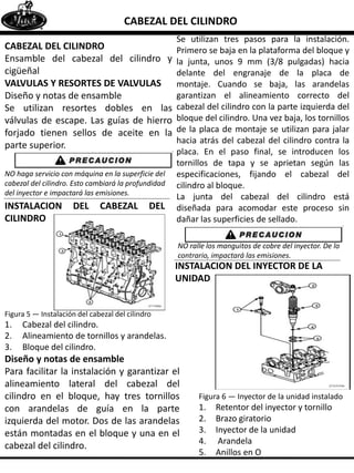 CABEZAL DEL CILINDRO
CABEZAL DEL CILINDRO
Ensamble del cabezal del cilindro y
cigüeñal
VALVULAS Y RESORTES DE VALVULAS
Diseño y notas de ensamble
Se utilizan resortes dobles en las
válvulas de escape. Las guías de hierro
forjado tienen sellos de aceite en la
parte superior.
NO haga servicio con máquina en la superficie del
cabezal del cilindro. Esto cambiará la profundidad
del inyector e impactará las emisiones.
INSTALACION DEL CABEZAL DEL
CILINDRO
Figura 5 — Instalación del cabezal del cilindro
1. Cabezal del cilindro.
2. Alineamiento de tornillos y arandelas.
3. Bloque del cilindro.
Diseño y notas de ensamble
Para facilitar la instalación y garantizar el
alineamiento lateral del cabezal del
cilindro en el bloque, hay tres tornillos
con arandelas de guía en la parte
izquierda del motor. Dos de las arandelas
están montadas en el bloque y una en el
cabezal del cilindro.
Se utilizan tres pasos para la instalación.
Primero se baja en la plataforma del bloque y
la junta, unos 9 mm (3/8 pulgadas) hacia
delante del engranaje de la placa de
montaje. Cuando se baja, las arandelas
garantizan el alineamiento correcto del
cabezal del cilindro con la parte izquierda del
bloque del cilindro. Una vez baja, los tornillos
de la placa de montaje se utilizan para jalar
hacia atrás del cabezal del cilindro contra la
placa. En el paso final, se introducen los
tornillos de tapa y se aprietan según las
especificaciones, fijando el cabezal del
cilindro al bloque.
La junta del cabezal del cilindro está
diseñada para acomodar este proceso sin
dañar las superficies de sellado.
NO ralle los manguitos de cobre del inyector. De lo
contrario, impactará las emisiones.
INSTALACION DEL INYECTOR DE LA
UNIDAD
Figura 6 — Inyector de la unidad instalado
1. Retentor del inyector y tornillo
2. Brazo giratorio
3. Inyector de la unidad
4. Arandela
5. Anillos en O
 