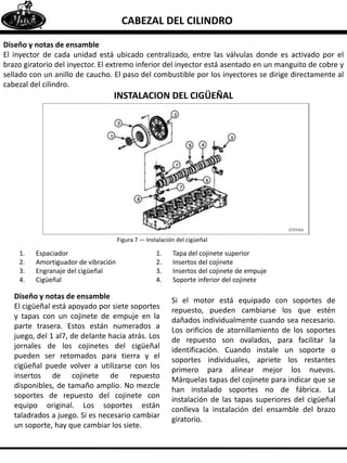 CABEZAL DEL CILINDRO
Diseño y notas de ensamble
El inyector de cada unidad está ubicado centralizado, entre las válvulas donde es activado por el
brazo giratorio del inyector. El extremo inferior del inyector está asentado en un manguito de cobre y
sellado con un anillo de caucho. El paso del combustible por los inyectores se dirige directamente al
cabezal del cilindro.
INSTALACION DEL CIGÜEÑAL
Figura 7 — Instalación del cigüeñal
1. Espaciador
2. Amortiguador de vibración
3. Engranaje del cigüeñal
4. Cigüeñal
1. Tapa del cojinete superior
2. Insertos del cojinete
3. Insertos del cojinete de empuje
4. Soporte inferior del cojinete
Diseño y notas de ensamble
El cigüeñal está apoyado por siete soportes
y tapas con un cojinete de empuje en la
parte trasera. Estos están numerados a
juego, del 1 al7, de delante hacia atrás. Los
jornales de los cojinetes del cigüeñal
pueden ser retomados para tierra y el
cigüeñal puede volver a utilizarse con los
insertos de cojinete de repuesto
disponibles, de tamaño amplio. No mezcle
soportes de repuesto del cojinete con
equipo original. Los soportes están
taladrados a juego. Si es necesario cambiar
un soporte, hay que cambiar los siete.
Si el motor está equipado con soportes de
repuesto, pueden cambiarse los que estén
dañados individualmente cuando sea necesario.
Los orificios de atornillamiento de los soportes
de repuesto son ovalados, para facilitar la
identificación. Cuando instale un soporte o
soportes individuales, apriete los restantes
primero para alinear mejor los nuevos.
Márquelas tapas del cojinete para indicar que se
han instalado soportes no de fábrica. La
instalación de las tapas superiores del cigüeñal
conlleva la instalación del ensamble del brazo
giratorio.
 