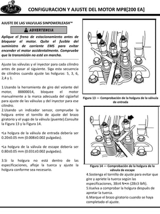 CONFIGURACION Y AJUSTE DEL MOTOR MP8[200 EA]
AJUSTE DE LAS VALVULAS SINPOWERLEASH™
Aplique el freno de estacionamiento antes de
bloquear el motor. Quite el fusible del
suministro de corriente EMS para evitar
encender el motor accidentalmente. Compruebe
que la transmisión no esté en marcha.
Ajuste las válvulas y el inyector para cada cilindro
antes de pasar al siguiente. Siga esta secuencia
de cilindros cuando ajuste las holguras: 5, 3, 6,
2,4 y 1.
1.Usando la herramienta de giro del volante del
motor, 88800014, bloquee el motor
manualmente a la marca adecuada del cigüeñal
para ajuste de las válvulas y del inyector para ese
cilindro.
2.Usando un indicador sensor, compruebe la
holgura entre el tornillo de ajuste del brazo
giratorio y el yugo de la válvula (puente).Consulte
la Figura 13 y la Figura 14.
•La holgura de la válvula de entrada debería ser
0.20±0.05 mm (0.008±0.002 pulgadas).
•La holgura de la válvula de escape debería ser
0.80±0.05 mm (0.031±0.002 pulgadas).
3.Si la holgura no está dentro de las
especificaciones, afloje la tuerca y ajuste la
holgura conforme sea necesario.
Figura 13 — Comprobación de la holgura de la válvula
de entrada
Figura 14 — Comprobación de la holgura de la
válvula de escape
4.Sostenga el tornillo de ajuste para evitar que
gire y apriete la tuerca según las
especificaciones, 38±4 N•m (28±3 lbft).
5.Vuelva a comprobar la holgura después de
apretar la tuerca.
6.Marque el brazo giratorio cuando se haya
completado el ajuste.
 