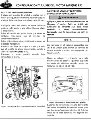 CONFIGURACION Y AJUSTE DEL MOTOR MP8[200 EA]
AJUSTE DEL INYECTOR DE UNIDAD
El ajuste del inyector de unidad se realiza con el
motor y el cigüeñal en la misma posición que para
el ajuste de la válvula de entrada en cada cilindro.
1.Afloje la tuerca del tornillo de ajuste del brazo
giratorio del inyector y gire el tornillo para aliviar
la carga inicial.
2.Gire el tornillo de ajuste hasta que entre en
contacto firmemente con el inyector. No
comprima el resorte.
3.Gire el tornillo de ajuste 240°(cuatro planos en
el cabezal hexagonal).
4.Usando una llave de torque a la vez que evita
que el tornillo de ajuste siga girando, apriete la
tuerca a 52±4 N•m (38±3 lb-ft).
5.Marque el brazo giratorio cuando haya
completado el ajuste.
Figura 15 — Ajuste de la holgura del inyector de unidad
AJUSTE DE LA VALVULA Y EL INYECTOR
DEUNIDAD CON POWERLEASH™
Aplique el freno de estacionamiento antes de
bloquear el motor. Quite el fusible del
suministro de corriente EMS para evitar
encender el motor accidentalmente.
Compruebe que la transmisión no esté en
marcha.
Los números en el cigüeñal precedidos por
una E se utilizan para ajustar las válvulas de
escape cuando el motor está equipado con
PowerLeash™.
Ajuste las válvulas y el inyector para cada
cilindro antes de pasar al siguiente. Siga esta
secuencia de cilindros cuando ajuste las
holguras: E6, E2,E4, E1, E5 y E6.
Figura 16 — Marcas de recorrido del cigüeñal
1.Usando la herramienta de giro del volante
del motor, 88800014, bloquee el motor para
que la marca E correspondiente esté éntrelas
líneas en la tapa delantera del cojinete del
cigüeñal.
 
