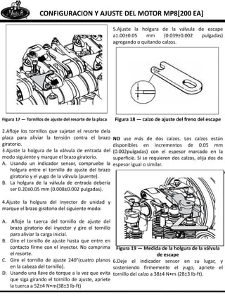 CONFIGURACION Y AJUSTE DEL MOTOR MP8[200 EA]
Figura 17 — Tornillos de ajuste del resorte de la placa
2.Afloje los tornillos que sujetan el resorte dela
placa para aliviar la tensión contra el brazo
giratorio.
3.Ajuste la holgura de la válvula de entrada del
modo siguiente y marque el brazo giratorio.
A. Usando un indicador sensor, compruebe la
holgura entre el tornillo de ajuste del brazo
giratorio y el yugo de la válvula (puente).
B. La holgura de la válvula de entrada debería
ser 0.20±0.05 mm (0.008±0.002 pulgadas).
4.Ajuste la holgura del inyector de unidad y
marque el brazo giratorio del siguiente modo:
A. Afloje la tuerca del tornillo de ajuste del
brazo giratorio del inyector y gire el tornillo
para aliviar la carga inicial.
B. Gire el tornillo de ajuste hasta que entre en
contacto firme con el inyector. No comprima
el resorte.
C. Gire el tornillo de ajuste 240°(cuatro planos
en la cabeza del tornillo).
D. Usando una llave de torque a la vez que evita
que siga girando el tornillo de ajuste, apriete
la tuerca a 52±4 N•m(38±3 lb-ft)
5.Ajuste la holgura de la válvula de escape
a1.00±0.05 mm (0.039±0.002 pulgadas)
agregando o quitando calzos.
Figura 18 — calzo de ajuste del freno del escape
NO use más de dos calzos. Los calzos están
disponibles en incrementos de 0.05 mm
(0.002pulgadas) con el espesor marcado en la
superficie. Si se requieren dos calzos, elija dos de
espesor igual o similar.
Figura 19 — Medida de la holgura de la válvula
de escape
6.Deje el indicador sensor en su lugar, y
sosteniendo firmemente el yugo, apriete el
tornillo del calzo a 38±4 N•m (28±3 lb-ft).
 