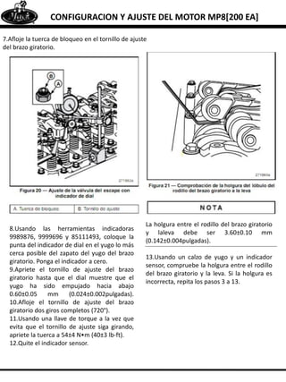 CONFIGURACION Y AJUSTE DEL MOTOR MP8[200 EA]
7.Afloje la tuerca de bloqueo en el tornillo de ajuste
del brazo giratorio.
8.Usando las herramientas indicadoras
9989876, 9999696 y 85111493, coloque la
punta del indicador de dial en el yugo lo más
cerca posible del zapato del yugo del brazo
giratorio. Ponga el indicador a cero.
9.Apriete el tornillo de ajuste del brazo
giratorio hasta que el dial muestre que el
yugo ha sido empujado hacia abajo
0.60±0.05 mm (0.024±0.002pulgadas).
10.Afloje el tornillo de ajuste del brazo
giratorio dos giros completos (720°).
11.Usando una llave de torque a la vez que
evita que el tornillo de ajuste siga girando,
apriete la tuerca a 54±4 N•m (40±3 lb-ft).
12.Quite el indicador sensor.
La holgura entre el rodillo del brazo giratorio
y laleva debe ser 3.60±0.10 mm
(0.142±0.004pulgadas).
13.Usando un calzo de yugo y un indicador
sensor, compruebe la holgura entre el rodillo
del brazo giratorio y la leva. Si la holgura es
incorrecta, repita los pasos 3 a 13.
 
