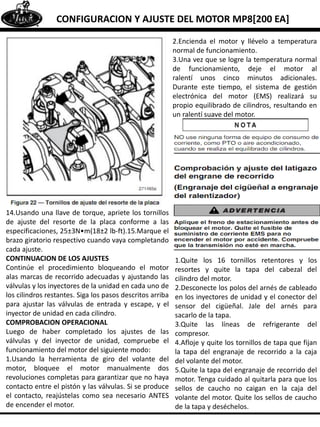 CONFIGURACION Y AJUSTE DEL MOTOR MP8[200 EA]
14.Usando una llave de torque, apriete los tornillos
de ajuste del resorte de la placa conforme a las
especificaciones, 25±3N•m(18±2 lb-ft).15.Marque el
brazo giratorio respectivo cuando vaya completando
cada ajuste.
CONTINUACION DE LOS AJUSTES
Continúe el procedimiento bloqueando el motor
alas marcas de recorrido adecuadas y ajustando las
válvulas y los inyectores de la unidad en cada uno de
los cilindros restantes. Siga los pasos descritos arriba
para ajustar las válvulas de entrada y escape, y el
inyector de unidad en cada cilindro.
COMPROBACION OPERACIONAL
Luego de haber completado los ajustes de las
válvulas y del inyector de unidad, compruebe el
funcionamiento del motor del siguiente modo:
1.Usando la herramienta de giro del volante del
motor, bloquee el motor manualmente dos
revoluciones completas para garantizar que no haya
contacto entre el pistón y las válvulas. Si se produce
el contacto, reajústelas como sea necesario ANTES
de encender el motor.
2.Encienda el motor y llévelo a temperatura
normal de funcionamiento.
3.Una vez que se logre la temperatura normal
de funcionamiento, deje el motor al
ralentí unos cinco minutos adicionales.
Durante este tiempo, el sistema de gestión
electrónica del motor (EMS) realizará su
propio equilibrado de cilindros, resultando en
un ralentí suave del motor.
1.Quite los 16 tornillos retentores y los
resortes y quite la tapa del cabezal del
cilindro del motor.
2.Desconecte los polos del arnés de cableado
en los inyectores de unidad y el conector del
sensor del cigüeñal. Jale del arnés para
sacarlo de la tapa.
3.Quite las líneas de refrigerante del
compresor.
4.Afloje y quite los tornillos de tapa que fijan
la tapa del engranaje de recorrido a la caja
del volante del motor.
5.Quite la tapa del engranaje de recorrido del
motor. Tenga cuidado al quitarla para que los
sellos de caucho no caigan en la caja del
volante del motor. Quite los sellos de caucho
de la tapa y deséchelos.
 