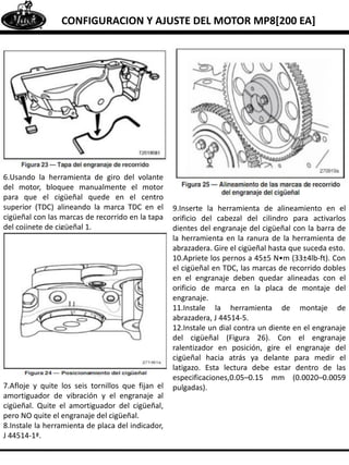 CONFIGURACION Y AJUSTE DEL MOTOR MP8[200 EA]
6.Usando la herramienta de giro del volante
del motor, bloquee manualmente el motor
para que el cigüeñal quede en el centro
superior (TDC) alineando la marca TDC en el
cigüeñal con las marcas de recorrido en la tapa
del cojinete de cigüeñal 1.
7.Afloje y quite los seis tornillos que fijan el
amortiguador de vibración y el engranaje al
cigüeñal. Quite el amortiguador del cigüeñal,
pero NO quite el engranaje del cigüeñal.
8.Instale la herramienta de placa del indicador,
J 44514-1ª.
9.Inserte la herramienta de alineamiento en el
orificio del cabezal del cilindro para activarlos
dientes del engranaje del cigüeñal con la barra de
la herramienta en la ranura de la herramienta de
abrazadera. Gire el cigüeñal hasta que suceda esto.
10.Apriete los pernos a 45±5 N•m (33±4lb-ft). Con
el cigüeñal en TDC, las marcas de recorrido dobles
en el engranaje deben quedar alineadas con el
orificio de marca en la placa de montaje del
engranaje.
11.Instale la herramienta de montaje de
abrazadera, J 44514-5.
12.Instale un dial contra un diente en el engranaje
del cigüeñal (Figura 26). Con el engranaje
ralentizador en posición, gire el engranaje del
cigüeñal hacia atrás ya delante para medir el
latigazo. Esta lectura debe estar dentro de las
especificaciones,0.05–0.15 mm (0.0020–0.0059
pulgadas).
 