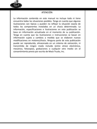 ATENCIÓN
La información contenida en este manual no incluye todo ni tiene
encuentra todas las situaciones posibles. Tenga en cuenta que algunas
ilustraciones son típicas y pueden no reflejar la situación exacta de
todos los componentes instalados en un chasis determinado. La
información, especificaciones e ilustraciones en esta publicación se
basa en información actualizada en el momento de su publicación.
Tenga en cuenta que las ilustraciones e instrucciones se basan en
información sujeta a cambios a medida que se elaboran nuevas
modificaciones en motores/chasis. Ninguna parte de esta publicación
puede ser reproducida, almacenada en un sistema de extracción, ni
transmitida de ningún modo incluido (entre otros) electrónico,
mecánico, fotocopias, grabaciones o cualquier otro medio sin el
consentimiento previo por escrito de Mack Trucks, Inc.
 