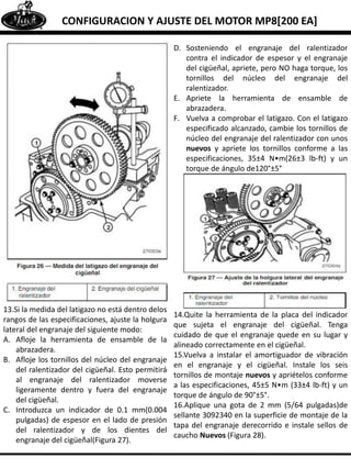 CONFIGURACION Y AJUSTE DEL MOTOR MP8[200 EA]
13.Si la medida del latigazo no está dentro delos
rangos de las especificaciones, ajuste la holgura
lateral del engranaje del siguiente modo:
A. Afloje la herramienta de ensamble de la
abrazadera.
B. Afloje los tornillos del núcleo del engranaje
del ralentizador del cigüeñal. Esto permitirá
al engranaje del ralentizador moverse
ligeramente dentro y fuera del engranaje
del cigüeñal.
C. Introduzca un indicador de 0.1 mm(0.004
pulgadas) de espesor en el lado de presión
del ralentizador y de los dientes del
engranaje del cigüeñal(Figura 27).
D. Sosteniendo el engranaje del ralentizador
contra el indicador de espesor y el engranaje
del cigüeñal, apriete, pero NO haga torque, los
tornillos del núcleo del engranaje del
ralentizador.
E. Apriete la herramienta de ensamble de
abrazadera.
F. Vuelva a comprobar el latigazo. Con el latigazo
especificado alcanzado, cambie los tornillos de
núcleo del engranaje del ralentizador con unos
nuevos y apriete los tornillos conforme a las
especificaciones, 35±4 N•m(26±3 lb-ft) y un
torque de ángulo de120°±5°
14.Quite la herramienta de la placa del indicador
que sujeta el engranaje del cigüeñal. Tenga
cuidado de que el engranaje quede en su lugar y
alineado correctamente en el cigüeñal.
15.Vuelva a instalar el amortiguador de vibración
en el engranaje y el cigüeñal. Instale los seis
tornillos de montaje nuevos y apriételos conforme
a las especificaciones, 45±5 N•m (33±4 lb-ft) y un
torque de ángulo de 90°±5°.
16.Aplique una gota de 2 mm (5/64 pulgadas)de
sellante 3092340 en la superficie de montaje de la
tapa del engranaje derecorrido e instale sellos de
caucho Nuevos (Figura 28).
 