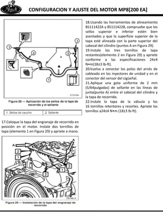 CONFIGURACION Y AJUSTE DEL MOTOR MP8[200 EA]
17.Coloque la tapa del engranaje de recorrido en
posición en el motor. Instale dos tornillos de
tapa (elemento 1 en Figura 29) y apriete a mano.
18.Usando las herramientas de alineamiento
85111422A y 85111422B, compruebe que los
sellos superior e inferior estén bien
asentados y que la superficie superior de la
tapa esté alineada con la parte superior del
cabezal del cilindro (puntos A en Figura 29).
19.Instale los tres tornillos de tapa
restantes(elemento 2 en Figura 29) y apriete
conforme a las especificaciones 24±4
N•m(18±3 lb-ft).
20.Vuelva a conectar los polos del arnés de
cableado en los inyectores de unidad y en el
conector del sensor del cigüeñal.
21.Aplique una gota uniforme de 2 mm
(5/64pulgadas) de sellante en las líneas de
junta(punto A) entre el cabezal del cilindro y
la tapa de recorrido.
22.Instale la tapa de la válvula y los
16 tornillos retentores y resortes. Apriete los
tornillos a24±4 N•m (18±3 lb-ft).
 